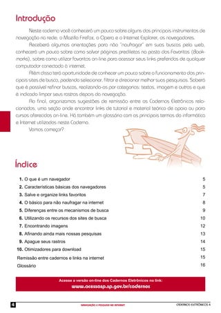 CADERNOS ELETRÔNICOS 4
NAVEGAÇÃO E PESQUISA NA INTERNET
4
Neste caderno você conhecerá um pouco sobre alguns dos principais instrumentos de
navegação na rede: o Mozilla Firefox, o Opera e o Internet Explorer, os navegadores.
Receberá algumas orientações para não “naufragar” em suas buscas pela web,
conhecerá um pouco sobre como salvar páginas prediletas na pasta dos Favoritos (Book-
marks), sobre como utilizar favoritos on-line para acessar seus links preferidos de qualquer
computador conectado à internet.
Além disso terá oportunidade de conhecer um pouco sobre o funcionamento dos prin-
cipais sites de busca, podendo selecionar, ﬁltrar e direcionar melhor suas pesquisas. Saberá
que é possível reﬁnar buscas, realizando-as por categorias: textos, imagem e outras e que
é indicado limpar seus rastros depois da navegação.
Ao ﬁnal, organizamos sugestões de remissão entre os Cadernos Eletrônicos rela-
cionados, uma seção onde encontrar links de tutorial e material teórico de apoio ou para
cursos oferecidos on-line. Há também um glossário com os principais termos da informática
e Internet utilizados neste Caderno.
Vamos começar?
Introdução
Índice
O que é um navegador
Características básicas dos navegadores
Salve e organize links favoritos
O básico para não naufragar na internet
Diferenças entre os mecanismos de busca
Utilizando os recursos dos sites de busca
Encontrando imagens
Aﬁnando ainda mais nossas pesquisas
Apague seus rastros
Otimizadores para download
5
5
7
8
9
10
12
13
14
15
15
16
1.
2.
3.
4.
5.
6.
7.
8.
9.
10.
Remissão entre cadernos e links na internet
Glossário
Acesse a versão on-line dos Cadernos Eletrônicos no link:
www.acessasp.sp.gov.br/cadernos
 
