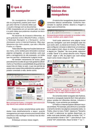 CADERNOS ELETRÔNICOS 4 NAVEGAÇÃO E PESQUISA NA INTERNET 5
1 O que é
um navegador
Menu principal do Firefox, o navegador open-source (có-
digo aberto) mais utilizado da internet.
No campo “Endereço”, preencha a URL do seu site pre-
ferido ou clique em “Usar página em branco” para abrir o
navegador e não carregar nenhuma página inicial.
A maioria dos navegadores atuais possuem
comandos básicos semelhantes. Conforme men-
cionado no capítulo anterior, observe a imagem a
seguir para conhecê-los.
2 Características
básicas dos
navegadores
Os navegadores (browsers)
são os programas usados para nave-
gar pela internet. É através deles que
o usuário interage com os documentos
HTML hospedados em um servidor web, ou seja,
é a partir deles que podemos visualizar os docu-
mentos na rede.
Há dezenas de browsers diferentes, al-
guns gratuitos como o Mozilla Firefox, o Opera,
o Netscape Navigator e o Konqueror; outros
shareware como o Internet Explorer. Mas aqui
falaremos dos mais usados, que são o Mozilla
Firefox e o Opera.
Todos eles têm algumas funções básicas em
seu menu, como: botões para retroceder e avançar
páginas carregadas, um para atualizar, outro que
pára o carregamento do site acessado, um botão
que nos permite ir diretamente à página inicial.
Há também mecanismos de busca, pasta
para alocarmos os sites de que mais gostamos (Book-
marks ou Favoritos) e a possibilidade de guardarmos
esses links em listas na web, o que nos permite ter
acesso aos nossos links preferidos de qualquer com-
putador conectado à rede, dentre outros.
Essas e outras características serão abor-
dadas mais detalhadamente a seguir, quando
navegaremos por esse universo procurando trilhar
caminhos e não naufragar no imenso mar de infor-
mações da web.
Embarque conosco nessa viagem.
Você pode selecionar uma página inicial
para seu navegador, que será carregada cada vez
que você o abrir, ou deixá-la em branco. No Firefox,
para conﬁgurar o browser e determinar um endereço
como página inicial, clique no menu “Ferramentas”
e depois em “Opções”. Na nova janela, selecione
o botão “Geral” e no campo descrito como “Página
inicial”, digite a URL da página que você deseja
inserir como inicial e clique em “Ok”.
Os comandos deste navegador são intuitivos,
tornando a navegação bastante fácil. Este aplicativo
possui versões em diferentes idiomas, inclusive o
Português, o que aumenta sua aceitação.
O Firefox e o Internet Explorer oferecem recur-
sos similares. Por exemplo, para diminuir ou aumentar
o tamanho da letra nas páginas acessadas basta, no
Firefox, clicar no menu “Exibir”, depois em “Tamanho
do texto” e selecionar as opções disponíveis, ou
então você pode também utilizar as teclas “Ctrl” “+”
para aumentar a fonte e “Ctrl” “-“ para diminuir. Com
a tecla “Ctrl” pressionada, clique na tecla “+” ou “-”.
Da esquerda para direita você poder ver os botões: voltar,
avançar, atualizar, parar, página inicial.
 