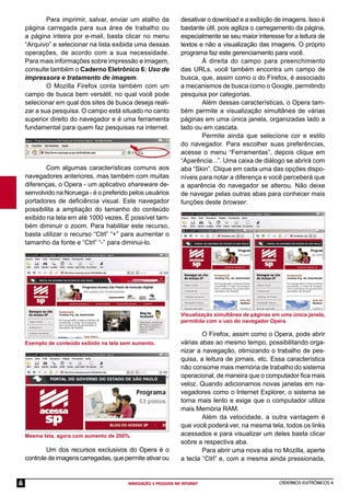CADERNOS ELETRÔNICOS 4
NAVEGAÇÃO E PESQUISA NA INTERNET
6
Para imprimir, salvar, enviar um atalho da
página carregada para sua área de trabalho ou
a página inteira por e-mail, basta clicar no menu
“Arquivo” e selecionar na lista exibida uma dessas
operações, de acordo com a sua necessidade.
Para mais informações sobre impressão e imagem,
consulte também o Caderno Eletrônico 6: Uso de
impressora e tratamento de imagem.
O Mozilla Firefox conta também com um
campo de busca bem versátil, no qual você pode
selecionar em qual dos sites de busca deseja reali-
zar a sua pesquisa. O campo está situado no canto
superior direito do navegador e é uma ferramenta
fundamental para quem faz pesquisas na internet.
Exemplo de conteúdo exibido na tela sem aumento.
Com algumas características comuns aos
navegadores anteriores, mas também com muitas
diferenças, o Opera - um aplicativo shareware de-
senvolvido na Noruega - é o preferido pelos usuários
portadores de deﬁciência visual. Este navegador
possibilita a ampliação do tamanho do conteúdo
exibido na tela em até 1000 vezes. É possível tam-
bém diminuir o zoom. Para habilitar este recurso,
basta utilizar o recurso “Ctrl” “+” para aumentar o
tamanho da fonte e “Ctrl” “-” para diminui-lo.
Visualização simultânea de páginas em uma única janela,
permitida com o uso do navegador Opera.
O Firefox, assim como o Opera, pode abrir
várias abas ao mesmo tempo, possibilitando orga-
nizar a navegação, otimizando o trabalho de pes-
quisa, a leitura de jornais, etc. Essa característica
não consome mais memória de trabalho do sistema
operacional, de maneira que o computador ﬁca mais
veloz. Quando adicionamos novas janelas em na-
vegadores como o Internet Explorer, o sistema se
torna mais lento e exige que o computador utilize
mais Memória RAM.
Além da velocidade, a outra vantagem é
que você poderá ver, na mesma tela, todos os links
acessados e para visualizar um deles basta clicar
sobre a respectiva aba.
Para abrir uma nova aba no Mozilla, aperte
a tecla “Ctrl” e, com a mesma ainda pressionada,
Mesma tela, agora com aumento de 200%.
Um dos recursos exclusivos do Opera é o
controle de imagens carregadas, que permite ativar ou
desativar o download e a exibição de imagens. Isso é
bastante útil, pois agiliza o carregamento da página,
especialmente se seu maior interesse for a leitura de
textos e não a visualização das imagens. O próprio
programa faz este gerenciamento para você.
À direita do campo para preenchimento
das URLs, você também encontra um campo de
busca, que, assim como o do Firefox, é associado
a mecanismos de busca como o Google, permitindo
pesquisa por categorias.
Além dessas características, o Opera tam-
bém permite a visualização simultânea de várias
páginas em uma única janela, organizadas lado a
lado ou em cascata.
Permite ainda que selecione cor e estilo
do navegador. Para escolher suas preferências,
acesse o menu “Ferramentas”, depois clique em
“Aparência...”. Uma caixa de diálogo se abrirá com
aba “Skin”. Clique em cada uma das opções dispo-
níveis para notar a diferença e você perceberá que
a aparência do navegador se alterou. Não deixe
de navegar pelas outras abas para conhecer mais
funções deste browser.
 
