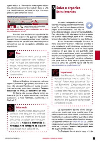 CADERNOS ELETRÔNICOS 4 NAVEGAÇÃO E PESQUISA NA INTERNET 7
Saiba mais
É importante ter páginas com
códigos que seguem os padrões
mundiais da internet para que
possamos visualizar seu conteúdo.
Consulte o Caderno Eletrônico 5:
Publicação de conteúdo na internet
para saber mais sobre HTML.
3 Salve e organize
links favoritos
Ao digitar o endereço na barra, você poderá ver os links
acessados de uma só vez!
aperte a tecla “t”. Você verá a aba surgir no alto da
tela, identiﬁcada como “[nova aba]”. Digite a URL
que deseja acessar na barra ou faça uma nova
pesquisa pelo campo de busca.
Você está navegando na internet,
fazendo uma pesquisa sobre determinado
tema. Em sua busca se depara com uma
página superinteressante. Mas não há
tempodeexplorá-la,poisprecisaterminarseutrabalho.
Para não perder a URL e ter acesso facilmente a esse
site quantas vezes desejar, salve-a nos “Favoritos”,
também chamados “Marcadores”, no caso do Opera.
Abra o site em seu navegador. Na barra de
menu clique em “Favoritos”, “Adicionar favoritos” e
uma nova janela se abrirá para que você preencha
os campos com o nome do site a ser salvo e para
selecionar em qual pasta ele será guardado. Você
também terá através dessa janela, a possibilidade
de criar uma nova pasta caso seja necessário. Para
isso, clique em “Nova pasta”, nomeie-a e clique em
criar para ﬁnalizar. Para saber o passo-a-passo,
acesse a versão do Caderno 4 para web no link:
www.acessasp.sp.gov.br/cadernos/
Importante!
Nos Postos do AcessaSP não
é possível salvar links na pasta “Fa-
voritos”. Porém, hoje existem os “So-
cial Bookmarks” (Organizadores de
Links On-line), que substituem com
sucesso esse recurso do navegador,
com a vantagem de você poder
acessar seus favoritos a qualquer
momento, de qualquer computador
conectado a rede.
Os organizadores de links on-line são apli-
cativos nos quais você pode guardar seus links
preferidos em uma conta on-line, como um e-mail.
Você também pode compartilhar sua lista de sites
com os amigos ou acessar a lista de outras pessoas.
Um dos mais famosos é o www.del.icio.us/ , porém
não possui versão em Português (para saber mais
sobre ele, consulte o Caderno Eletrônico 10: Web
2.0 e aplicativos on-line).
Em Português temos alguns como o Links
Há sites que mudam sua aparência de-
pendendo do browser no qual são carregados.
Isso acontece porque alguns sites foram criados e
desenvolvidos em padrões que nem sempre são
compatíveis com os navegadores utilizados para
visualizá-los.
Dica
Quando o texto do site que
você abriu aparecer com “balõezi-
nhos” no lugar dos caracteres acen-
tuados, vá ao menu principal e clique
em “Exibir”, depois em “Codiﬁcação”,
“Ocidental” para que seja exibido
corretamente.
O Internet Explorer, por exemplo, adiciona
alguns comandos e tags que são exclusivas e, por
isso, não são reconhecidas em outros browsers
(para saber mais sobre tags, consulte o Caderno
Eletrônico 10: Web 2.0 e aplicativos on-line).
O Opera não executa alguns scripts do
Internet Explorer e alguns outros recursos mais
avançados. O mais habilitado, atualmente, é o
Firefox 2.0.
 