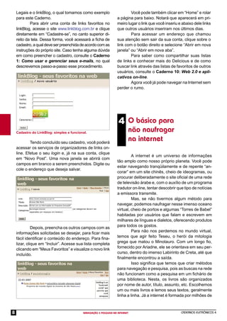 CADERNOS ELETRÔNICOS 4
NAVEGAÇÃO E PESQUISA NA INTERNET
8
Legais e o linkBlog, o qual tomamos como exemplo
para este Caderno.
Para abrir uma conta de links favoritos no
linkBlog, acesse o site www.linkblog.com.br e clique
diretamente em “Cadastre-se”, no canto superior di-
reito da tela. Dessa forma, você acessará a ﬁcha de
cadastro,aqualdeveserpreenchidadeacordocomas
instruções do próprio site. Caso tenha alguma dúvida
em como preencher o cadastro, consulte o Caderno
1: Como usar e gerenciar seus e-mails, no qual
descrevemos passo-a-passo esse procedimento.
4 O básico para
não naufragar
na internet
Cadastro do LinkBlog: simples e funcional.
Tendo concluído seu cadastro, você poderá
acessar os serviços de organizadores de links on-
line. Efetue o seu login e, já na sua conta, clique
em “Novo Post”. Uma nova janela se abrirá com
campos em branco a serem preenchidos. Digite ou
cole o endereço que deseja salvar.
Depois, preencha os outros campos com as
informações solicitadas se desejar, para ﬁcar mais
fácil identiﬁcar o conteúdo do endereço. Para ﬁna-
lizar, clique em “Incluir”. Acesse sua lista completa
clicando em “Meus Favoritos” e visualize o novo link
incluído.
Você pode também clicar em “Home” e rolar
a página para baixo. Notará que aparecerá em pri-
meiro lugar o link que você inseriu e abaixo dele links
que outros usuários inseriram nos últimos dias.
Para acessar um endereço que chamou
sua atenção sem sair da sua conta, clique sobre o
link com o botão direito e selecione “Abrir em nova
janela” ou “Abrir em nova aba”.
Para saber como compartilhar suas listas
de links e conhecer mais do Delicious e de como
buscar link através das listas de favoritos de outros
usuários, consulte o Caderno 10: Web 2.0 e apli-
cativos on-line.
Agora você já pode navegar na Internet sem
perder o rumo.
A internet é um universo de informações
tão amplo como nosso próprio planeta. Você pode
estar navegando tranqüilamente e de repente “an-
corar” em um site chinês, cheio de ideogramas, ou
procurar deliberadamente o site oﬁcial de uma rede
de televisão árabe e, com o auxílio de um programa
tradutor on-line, tentar descobrir que tipo de notícias
a emissora transmite.
Mas, se não tivermos algum método para
navegar, podemos naufragar nesse imenso oceano
virtual, cheio de portos e algumas “Torres de Babel”
habitadas por usuários que falam e escrevem em
milhares de línguas e dialetos, oferecendo produtos
para todos os gostos.
Para não nos perdemos no mundo virtual,
temos que agir feito Teseu, o herói da mitologia
grega que matou o Minotauro. Com um longo ﬁo,
fornecido por Ariadne, ele se orientava em seu per-
curso, dentro do imenso Labirinto de Creta, até que
ﬁnalmente encontrou a saída.
Isso signiﬁca que temos que criar métodos
para navegação e pesquisa, pois as buscas na rede
não funcionam como a pesquisa em um ﬁchário de
uma biblioteca. Nesta, os livros são organizados
por nome de autor, título, assunto, etc. Escolhemos
um ou mais livros e lemos seus textos, geralmente
linha a linha. Já a internet é formada por milhões de
 