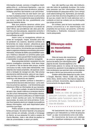 CADERNOS ELETRÔNICOS 4 NAVEGAÇÃO E PESQUISA NA INTERNET 9
Isso não signiﬁca que sites não-institucio-
nais são todos de qualidade duvidosa. Há muitos
sites pessoais que têm informações criteriosas,
fundamentadas em pesquisas sérias. Com o tempo
você saberá distingui-los. Aprenderá, por exemplo,
que um site cheio de erros ortográﬁcos é um indício
de que seu criador não foi muito atencioso com o
conteúdo e é bom ter cuidado com as informações
que possa encontrar.
Em síntese, para ter bons resultados você
precisa concentrar-se e ter determinação nos
propósitos de sua busca, ser paciente, confrontar
informações e, ﬁnalmente, incorporar o conheci-
mento pesquisado.
informações textuais, sonoras e imagéticas interli-
gadas entre si – os famosos hipertextos –, que nos
permitem múltiplos percursos de leitura e, portanto,
múltiplos caminhos não-lineares a ser percorridos.
Os inúmeros links da rede fazem com que
os mais inusitados possam nos levar a outros ainda
mais estranhos. E é exatamente essa característica
que torna a internet tão rica, possibilitando uma
pesquisa bastante densa.
Mas que posturas devemos adotar para
aproveitar da melhor forma possível o conteúdo da
rede? Aﬁnal, que providências são úteis para efe-
tuarmos uma boa pesquisa, separando somente o
que é signiﬁcativo, e não nos perdemos nas inﬁnitas
encruzilhadas da web?
Assim como os navegadores utilizam as
cartas de navegação, mapas, bússolas para não
se perderem nos oceanos, devemos conhecer as
ferramentas do nosso browser, utilizando-as para
que possam nos nortear, orientando a navegação na
rede. Como você viu, há comandos que nos permitem
salvar e organizar endereços encontrados para serem
retomados, há teclas de atalho que possibilitam aces-
sar o histórico e descobrir os caminhos pelos quais
já passamos, outras que permitem localizar palavras
e expressões na página que estamos navegando.
Boas pesquisas também necessitam de uma
postura investigativa consciente. Você deve traçar
um caminho e não se desviar dele porque, durante
uma busca na rede, muitos sites interessantes, mas
distantes dos nossos propósitos, vão aparecer, assim
como a tentação de navegar por eles. Não precisa
abandoná-los deﬁnitivamente, salve em seu organi-
zador de links on-line, como o linkBlog, para depois
visitá-los e não desvie do seu objetivo.
É preciso também conhecer e descobrir o
funcionamento dos bons sites de busca – como vere-
mos nos próximos capítulos – e ter ferramentas para
selecionar e ﬁltrar as informações de que necessita.
E um último cuidado: na rede há informações
de todo o tipo, desde violência e conteúdos destruti-
vos até cursos interessantes, informações valiosas.
Há textos cuja autoria é atribuída a um determinado
autor e foram escritos por outro, há informações
equivocadas, às vezes com erros primários. É pre-
ciso ﬁcar bastante atento em relação à procedência
dessas informações, você será responsável pelos
caminhos que traçar.
Preﬁra sempre os sites institucionais como
fontes principais. Se estiver fazendo uma pesquisa
sobre animais em extinção, consulte a homepage
do Ibama; se sua pesquisa for sobre a poesia de
Cecília Meireles, visite o site oﬁcial da poetisa ou
sites de universidades, e assim por diante.
5 Diferenças entre
os mecanismos
de busca
Sites de busca são mecanismos
de procura agregados a gigantescos
bancos de dados com informações sobre
páginas da web. Quando digitamos uma
determinada palavra no campo de busca desses
mecanismos, aparecem novas páginas com listas de
links (endereços) que apontam para outras páginas
nas quais o termo que procuramos se encontra.
Existem vários sites desse tipo na rede, como
o Google, Altavista, Yahoo!, Cadê, UOL, Aonde,
Achei, Aeiou, dentre outros. Nos tópicos seguintes,
vamos conhecer, brevemente, alguns aspectos do
funcionamento de alguns deles.
É bom saber
Todos os sites de pesquisa
possuem tutoriais, explicando em
detalhes como funcionam seus me-
canismos de busca. Consulte-os em
caso de dúvidas.
Há basicamente dois tipos de busca: por
catálogos e por indexadores ou motor de pesquisa
“robot”, ou seja, funcionamento como o de robôs.
Os mecanismos de busca por catálogo
ordenam e classiﬁcam endereços na internet, não
 