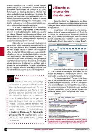 CADERNOS ELETRÔNICOS 4
NAVEGAÇÃO E PESQUISA NA INTERNET
10
6 Utilizando os
recursos dos
sites de busca
se preocupando com o conteúdo textual das pá-
ginas catalogados. Um exemplo de site de busca
que utiliza o mecanismo de catálogo é o AEIOU
de Portugal, que cataloga os sites na internet, mas
não o conteúdo textual das páginas individuais. Os
registros são listados em grandes diretórios e subdi-
retórios, classiﬁcados por assunto.Assim, as pastas
e subpastas contêm as seguintes informações: nome
do site, endereço na rede, breve descrição do con-
teúdo feito por algumas palavras-chave.
Já os sites indexadores ou “robot” trabalham
de modo diferente, organizando e classiﬁcando
também o conteúdo textual de cada site, página
por página. Quando os indexadores analisam uma
página, olham para o que as outras páginas vinculadas
têm a dizer sobre ela, dando preferência àquelas que
apresentam termos próximos entre si.
O Google, por exemplo, que trabalha com o
mecanismo “robot”, calcula os resultados tomando
por base uma equação de 500 milhões de variáveis
em mais de dois bilhões de termos em cerca de um
bilhão de páginas. São considerados para esses cál-
culos fatores como a popularidade dos links e certas
características das páginas (termos em negrito, no
cabeçalho ou em fontes maiores).Aposição de cada
página na lista apresentada dependerá, entre outros
fatores, do número de páginas que se ligam a ela e
também de sua importância. Ou seja, a importância
de uma página é derivada de sua popularidade e da
popularidade das páginas que para ela apontam.
Dica
Se você tem uma homepage
na internet e deseja cadastrá-la em
sites de busca para que as informa-
ções que estão em sua home e nas
demais páginas de seu site ﬁquem
disponíveis a todos os usuários da
rede, é aconselhável optar por um
site de busca que use o sistema
“robot”. Ele é capaz de trafegar nos
diferentes links, buscando termos
automaticamente. Consulte também
o Caderno Eletrônico 5: Publicação
de conteúdo na internet para saber
um pouco mais sobre como publicar
na internet.
Dependendo do tipo de pesquisa que dese-
jamos efetuar, devemos escolher sites de busca que
ofereçam um ou outro dos mecanismos descritos no
tópico anterior.
Imagine que você deseja encontrar sites que
tratem do tema “governo eletrônico”, no Brasil. Se
consultar um mecanismo do tipo catálogo como o
AEIOU, você terá que começar pelo diretório “Interna-
cional”, pois é lá que se encontram os sites brasileiros
catalogados. Dentro dele, escolha a pasta “Brasil”.
No campo de busca digite “governo eletrôni-
co”. Ele irá trazer a mensagem “Não foram encon-
trados resultados na “pesquisa por palavra” para
expressão pesquisada “governo eletrônico”.
Por que isso acontece? Porque, como disse-
mos, o mecanismo de busca do tipo catálogo só faz
suas buscas pelo registro do site. Caso desejemos
uma expressão como “governo eletrônico”, teremos
de usar um mecanismo do tipo indexador, que lista
páginas que incluem todos os termos de pesquisa
inseridos. Assim, nossa pesquisa é mais direta.
Observe:
A mesma expressão em um mecanismo indexador como o
Googledemorou0,15segundoeofereceuumalistade1.160.000
páginas na quais a expressão “governo eletrônico” aparece.
 