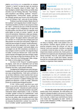 CADERNOS ELETRÔNICOS 5 PUBLICAÇÃO DE CONTEÚDO NA INTERNET 11
6 Características
de um website
Dica
Deixe um aviso para seus vi-
sitantes sobre a periodicidade de
atualização ou crie um cadastro para
avisá-los por e-mail sobre as atualiza-
ções.Nãodeixeositemuitotemposem
novidades e atualizações, caso contrá-
rio o público não retornará a ele.
Importante!
Não se esqueça de clicar em
“sair” ou “logout” antes de fechar o
browser para que outras pessoas não
acessem sua conta.
página www.fotolog.com e preencher os campos
“usuário” e “senha” na área de login de membros
Fotolog. Em seguida, clique no botão “login”. No
topo da página, existem alguns links que serão úteis
durante o uso do Fotolog. São eles: “meu fotolog”,
para visualizar o seu fotolog; “publicar”; “arquivo”;
“amigos/favoritos”, “minha conta”, “ajuda” , que deve
ser utilizado sempre que houver uma dúvida sobre
o uso do Fotolog e “sair”, para sair do seu fotolog,
Publicar a sua foto é simples. Basta clicar no
link “publicar” e em seguida clicar no botão “arquivo”.
Você deve escolher uma foto no seu arquivo e clicar
em “abrir”. Lembre-se de que o limite de tamanho
da sua imagem é de 2 megabytes e de que você
só pode postar uma foto por dia. Em seguida você
pode digitar um texto no campo “caption”, de até
cinco mil caracteres. Selecione a data que desejar,
digite a sua senha no campo “password” e clique no
botão “upload”. Na página aberta você pode optar
por mandar um e-mail para seus amigos para que
eles possam ver a foto que você postou. Digite os e-
mails dos seus amigos no campo “emails adresses”,
lembrando que deve separá-los com vírgulas. No
campo “personal message” você pode digitar uma
mensagem de até 400 caracteres convidando os
seus amigos a verem a sua foto. Em seguida clique
no botão “e-mail your friends now”. Caso você não
queira mandar mensagens para seus amigos, basta
clicar no link logo ao lado da miniatura da foto “No
thanks. Take me to my Fotolog page” (Não, obriga-
do. Voltar à minha página do Fotolog).
Ao clicar no link “Arquivo” na parte superior
da página, você verá um calendário com as fotos
que você postou nos dias em que você as postou.
Clicando nas fotos, você poderá editá-las.
As páginas de Fotolog de que você mais gos-
ta estarão ao seu dispor assim que você adicioná-las
aos seus amigos/favoritos. Você será o primeiro a
ver as fotos melhores e mais recentes bem na sua
página. Para adicionar alguém a seus amigos/favo-
ritos você só precisa ir à página Fotolog que você
gostaria de adicionar e clicar no botão “Adicionar
[nome de usuário] para Amigos/Favoritos”.
O link “minha conta” permitirá que você
altere a sua senha preenchendo os campos de
“informação da conta”. Clicando em perﬁl, ainda na
parte “minha conta”, você pode atualizar o seu perﬁl,
colocando dados relacionados a você, e clicando
no botão “update” no ﬁnal. Em “preferências”, você
pode escolher quem poderá deixar mensagens no
seu livro de visitas, além de poder escolher como
serão as notiﬁcações que receberá por e-mail. Não
se esqueça de preencher o campo “sua senha” e
clicar no botão “update” quando terminar.
Se o seu caso não se encaixa no perﬁl de
um blog ou fotolog, então você poderá criar um
site pessoal. Existem alguns pontos que você
precisa preparar antes de colocar um site na
internet, como por exemplo, recolher e organizar
o conteúdo inicial de todos os links, que estarão
disponíveis desde o primeiro dia. Outro ponto im-
portante é se organizar para atualização periódica
desse conteúdo. Para tal, você pode determinar
um dia por mês ou a cada dois meses, sempre
levando em consideração o tempo disponível para
recolher e organizar mais material.
Os sites são muito úteis tanto para grandes
quanto para micro empresas. Se você possui um
negócio e deseja divulgá-lo com pouco ou nenhum
custo, a internet é um excelente recurso. Para cons-
truir o seu site, o ideal é que você tenha ao menos
uma noção das “linguagens da rede”, dentre as
quais a mais utilizada é a HTML. Falaremos sobre
ela no próximo capítulo.
 