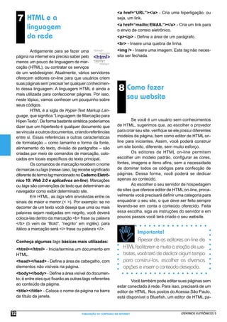 CADERNOS ELETRÔNICOS 5
PUBLICAÇÃO DE CONTEÚDO NA INTERNET
12
8 Como fazer
seu website
<a href=“URL”></a> - Cria uma hiperligação, ou
seja, um link.
<a href=“mailto:EMAIL”></a> - Cria um link para
o envio de correio eletrônico.
<p></p> - Deﬁne a área de um parágrafo.
<br> - Insere uma quebra de linha.
<img /> - Insere uma imagem. Esta tag não neces-
sita ser fechada.
Se você é um usuário sem conhecimentos
de HTML, sugerimos que, ao escolher o provedor
para criar seu site, veriﬁque se ele possui diferentes
modelos de página, bem como editor de HTML on-
line para iniciantes. Assim, você poderá construir
um site bonito, diferente, sem muito esforço.
Os editores de HTML on-line permitem
escolher um modelo padrão, conﬁgurar as cores,
fontes, imagens e itens aﬁns, sem a necessidade
de dominar todos os códigos para confecção de
páginas. Dessa forma, você poderá se dedicar
apenas ao conteúdo.
Ao escolher o seu servidor de hospedagem
de sites que oferece editor de HTML on-line, prova-
velmente você precisará deﬁnir uma categoria para
enquadrar o seu site, o que deve ser feito sempre
levando-se em conta o conteúdo oferecido. Feita
essa escolha, siga as instruções do servidor e em
poucos passos você terá criado o seu website.
Importante!
Apesar de os editores on-line de
HTMLfacilitarememuitoacriaçãodewe-
bsites,vocêterádededicaralgumtempo
para construí-los, escolher as diversas
opções e inserir o conteúdo desejado.
Você também pode editar suas páginas sem
estar conectado à rede. Para isso, precisará de um
editor de HTML. Nos postos do Acessa São Paulo,
está disponível o Blueﬁsh, um editor de HTML pa-
7 HTML e a
linguagem
da rede
Antigamente para se fazer uma
página na internet era preciso saber pelo
menos um pouco de linguagem de mar-
cação (HTML), ou contratar os serviços
de um webdesigner. Atualmente, vários servidores
oferecem editores on-line para que usuários criem
suas páginas sem precisar ter qualquer conhecimen-
to dessa linguagem. A linguagem HTML é ainda a
mais utilizada para confeccionar páginas. Por isso,
neste tópico, vamos conhecer um pouquinho sobre
seus códigos.
HTML é a sigla de Hyper-Text Markup Lan-
guage, que signiﬁca “Linguagem de Marcação para
Hiper-Texto”. De forma bastante sintética poderíamos
dizer que um hipertexto é qualquer documento que
se vincula a outros documentos, criando referências
entre si. Essas referências e outras características
de formatação – como tamanho e forma da fonte,
alinhamento do texto, divisão de parágrafos – são
criadas por meio de comandos de marcação, colo-
cados em locais especíﬁcos do texto principal.
Os comandos de marcação recebem o nome
de marcas ou tags (nesse caso, tag recebe signiﬁcado
diferentedotermotagmencionadonoCadernoEletrô-
nico 10: Web 2.0 e aplicativos on-line). Marcações
ou tags são convenções de texto que determinam ao
navegador como exibir determinado site.
Em HTML, as tags vêm envolvidas entre os
sinais de maior e menor (< >). Por exemplo: se no
decorrer de um texto você deseja que uma ou mais
palavras sejam realçadas em negrito, você deverá
coloca-las dentro da marcação <b> frase ou palavra
</b> (b vem de “Bold”, “negrito” em inglês), para
itálico a marcação será <i> frase ou palavra </i>.
Conheça algumas tags básicas mais utilizadas:
<html></html> - Inicia/termina um documento em
HTML.
<head></head> - Deﬁne a área de cabeçalho, com
elementos não visíveis na página.
<body></body> - Deﬁne a área visível do documen-
to; é entre eles que ﬁcarão as outras tags referentes
ao conteúdo da página.
<title></title> - Coloca o nome da página na barra
de título da janela.
 
