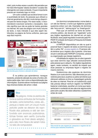 CADERNOS ELETRÔNICOS 5
PUBLICAÇÃO DE CONTEÚDO NA INTERNET
14
10 Domínios e
subdomínios
Um domínio é simplesmente o nome dado a
um site da internet, o nome que digitamos quando
queremos entrar num site. Exemplos de domínios
são “kico.com.br”, “abrinq.org.br” ou “brasil.gov.br”.
Para que um domínio se torne de conhe-
cimento público, ele deverá ser “registrado” junto
aos órgãos reguladores da internet em um país.
No Brasil, esse papel regulador é exercido pela FA-
PESP (Fundação de Amparo à Pesquisa do Estado
de São Paulo).
A FAPESP disponibiliza um site no qual é
possível fazer o registro de todos os domínios que
têm o suﬁxo “Br”, o www.registro.br. É sempre váli-
do lembrar que o registro não é gratuito. Uma taxa
anual é cobrada pela FAPESP à empresa, pessoa
ou organização que deseja registrá-lo.
A ﬁnalidade do registro de um site é garantir
que esse domínio seja utilizado exclusivamente
pela pessoa que o adquiriu. Os órgãos reguladores
agem, neste contexto, no sentido de impedir que
duas pessoas ou empresas façam o registro do
mesmo domínio.
Subdomínios são espécies de domínios
ﬁliados a um outro domínio. São oferecidos por pro-
vedores para seus usuários ou pelos servidores que
oferecem editores on-line ou hospedagem gratuita
de sites na internet. Para ter um subdomínio você
não precisa efetuar nenhum registro na FAPESP,
basta ter criatividade, escolher um nome que repre-
sente bem o conteúdo do seu site e ter alguma sorte
para outro usuário não estar utilizando o subdomínio
antes de você.
rolar), pois muitas vezes o usuário não percebe que
há mais informações “abaixo da dobra” e acaba não
interagindo com esse conteúdo. O que é importante
precisa ser mostrado logo no início.
Um outro cuidado que se deve tomar é com
a quantidade de texto. As pessoas que utilizam a
internet geralmente não têm muito tempo disponí-
vel para ler textos longos. Por essa razão, o reco-
mendável é escrever somente o necessário. Isso
não signiﬁca que não se pode ter textos grandes
na internet. No caso de artigos com muito volume
de texto, o mais indicado é que eles sejam dis-
tribuídos na página de forma uniforme, para que
seja fácil imprimir.
No portal do AcessaSP, as notícias mais recentes estão no
alto da tela para chamar a atenção do leitor.
É na prática que aprendemos: navegue
bastante, prestando atenção às cores e fundos utili-
zados pelos sites, bem como a disponibilização das
informações. Quando estiver montando sua página
faça diversos testes até achar o ideal.
Dica
Na página, limite os estilos de
fonte e outros atributos de formação
de texto, como tamanhos, cores, etc.,
porque o texto com um visual muito
poluído pode se desviar do signi-
ﬁcado das palavras e até ser con-
fundido com anúncios publicitários.
Utilize fontes sem serifa (consulte
o glossário ao ﬁnal desta edição),
pois são mais fáceis de serem lidas
na tela do computador. Tela inicial do site registro.br: pesquisa e registro de do-
mínios para websites brasileiros.
 