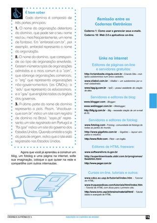 CADERNOS ELETRÔNICOS 5 PUBLICAÇÃO DE CONTEÚDO NA INTERNET 15
Remissão entre os
Cadernos Eletrônicos
Links na internet
Editores de páginas on-line
e servidores gratuitos:
Caderno 1: Como usar e gerenciar seus e-mails.
Caderno 10: Web 2.0 e aplicativos on-line.
http://criandosite.virgula.com.br - Criando Site – múl-
tiplos subdomínios num único cadastro;
www.vilabol.com.br - VilaBol – um subdomínio por e-
mail cadastrado;
www.hpg.ig.com.br - hpG – possui assistente de criação
de sites.
Servidores e editores de blog:
www.blogger.com - Blogger;
www.weblogger.com.br - Weblogger;
http://blig.ig.com.br - Blig - necessita criação de um e-mail
do IG.
É bom saber
Cada domínio é composto de
três partes principais:
1. O nome da organização detentora
do domínio, que pode ser o seu nome
realou,maisfreqüentemente,umnome
de fantasia. Em “embratel.com.br”, por
exemplo, embratel representa o nome
da organização.
2. O nome do domínio, que correspon-
de ao tipo de organização envolvida.
Existeminúmerostiposdeorganizações
admitidos e o mais comum é o “com”,
que abrange organizações comerciais;
o “org” que representa organizações
não-governamentais (as ONGs); o
“edu” que representa as educacionais;
e o “gov” que engloba todos os órgãos
dos governos.
3. A última parte do nome de domínio
representa o país. Assim, “chicobuar-
que.com.br” indica um site com registro
de domínio no Brasil; “sapo.pt” repre-
senta um site registrado em Portugal e
“fbi.gov” indica um site do governo dos
EstadosUnidos.Quandoomitidaasigla
dopaísdeorigem,indicaqueositeestá
registrado nos Estados Unidos.
Agora que você já aprendeu a construir um
blog, um fotolog e uma página na internet, solte
sua imaginação, coloque o que quiser na rede e
compartilhe com outros internautas.
Servidores e editores de fotolog:
www.fotolog.com - Fotolog - comunidade de fotologs de
todas as partes do mundo;
http://www.gigafoto.com.br - Gigafoto – layout sim-
patico e intuitivo;
http://www.ﬂickr.com - Flickr – em Inglês.
Editores de HTML freeware:
www.softwarelivre.rs.gov.br
http://superdownloads.ubbi.com.br/programas/
6webhtm.html
http://www.pegar.com.br
Cursos on-line, tutoriais e outros:
www.cdcc.sc.usp.br/tutorial/index.htm - Tutorial
de HTML;
www.truquesedicas.com/tutoriais/html/index.htm
- Tutorial de HTML com dicas para o primeiro site;
http://www.icmc.usp.br/ensino/material/html/ - Tutorial
básico e avançado de HTML.
 