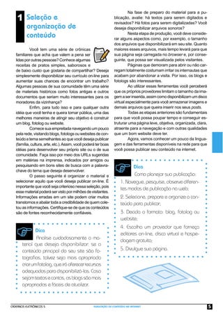 CADERNOS ELETRÔNICOS 5 PUBLICAÇÃO DE CONTEÚDO NA INTERNET 5
1 Seleção e
organização de
conteúdo
Você tem uma série de crônicas
familiares que acha que valem a pena ser
lidasporoutraspessoas?Conhecealgumas
receitas de pratos simples, saborosos e
de baixo custo que gostaria de compartilhar? Deseja
simplesmente disponibilizar seu currículo on-line para
aumentar suas chances de encontrar um trabalho?
Algumas pessoas de sua comunidade têm uma série
de materiais históricos como fotos antigas e outros
documentos que seriam muito interessantes para os
moradores da vizinhança?
Enﬁm, para tudo isso e para qualquer outra
idéia que você tenha e queira tornar pública, uma das
melhores maneiras de atingir seu objetivo é construir
um blog, fotolog ou website.
Comecesuaempreitadanavegandoumpouco
pela rede, visitando blogs, fotologs ou websites de con-
teúdo e tema semelhantes ao que você deseja publicar
(família,cultura,arte,etc.).Assim,vocêpoderáterboas
idéias para desenvolver seu próprio site ou o de sua
comunidade. Faça isso por meio dos URLs sugeridas
em matérias na imprensa, indicados por amigos ou
pesquisando em bons sites de busca com a palavra-
chave do tema que deseja desenvolver.
O passo seguinte é organizar o material e
selecionar aquilo que você deseja publicar on-line. É
importante que você seja criterioso nessa seleção, pois
essematerialpoderáservistopormilhõesdevisitantes.
Informações erradas em um site podem criar muitos
transtornos e abalar toda a credibilidade de quem cole-
tou as informações. Certiﬁque-se de que os conteúdos
são de fontes reconhecidamente conﬁáveis.
Na fase de preparo do material para a pu-
blicação, avalie: há textos para serem digitados e
revisados? Há fotos para serem digitalizadas? Você
deseja disponibilizar arquivos sonoros?
Nesta etapa de produção, você deve conside-
rar alguns aspectos como, por exemplo, o tamanho
dos arquivos que disponibilizará em seu site. Quanto
maiores esses arquivos, mais tempo levará para que
sua página seja carregada no browser e, por conse-
guinte, que possa ser visualizada pelos visitantes.
Páginas que demoram para abrir ou não car-
regam totalmente costumam irritar os internautas que
acabam por abandonar a visita. Por isso, os blogs e
fotologs são interessantes.
Ao utilizar essas ferramentas você perceberá
que os próprios provedores limitam o tamanho da ima-
gemaserinserida,assimcomodisponibilizamumdisco
virtual especialmente para você armazenar imagens e
demais arquivos que queira inserir nos seus posts.
Todas as etapas anteriores são fundamentais
para que você possa poupar tempo e conseguir es-
truturar uma página leve, objetiva, organizada, clara,
atraente para a navegação e com outras qualidades
que um bom website deve ter.
Agora, vamos conhecer um pouco da lingua-
gem e das ferramentas disponíveis na rede para que
você possa publicar seu conteúdo na internet.
Dica
Analise cuidadosamente o ma-
terial que deseja disponibilizar: se o
conteúdo principal do seu site são fo-
tograﬁas, talvez seja mais apropriado
criarumfotolog,queiráoferecerrecursos
adequadosparadisponibilizá-las.Caso
sejamtextosecontos,osblogssãomais
apropriados e fáceis de atualizar.
Dica
Como planejar sua publicação:
1.Navegue,pesquise,observediferen-
tes modos de publicação na web;
2. Selecione, prepare e organize o con-
teúdo para publicar;
3. Decida o formato: blog, fotolog ou
website;
4. Escolha um provedor que forneça
editores on-line, disco virtual e hospe-
dagem gratuita;
5. Divulgue sua página.
 