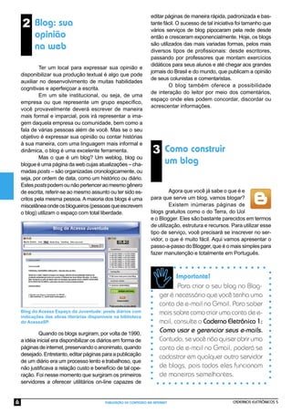 CADERNOS ELETRÔNICOS 5
PUBLICAÇÃO DE CONTEÚDO NA INTERNET
6
Importante!
Para criar o seu blog no Blog-
ger é necessário que você tenha uma
conta de e-mail no Gmail. Para saber
mais sobre como criar uma conta de e-
mail, consulte o Caderno Eletrônico 1:
Como usar e gerenciar seus e-mails.
Contudo, se você não quiser abrir uma
conta de e-mail no Gmail, poderá se
cadastrar em qualquer outro servidor
de blogs, pois todos eles funcionam
de maneiras semelhantes.
3 Como construir
um blog
Blog do Acessa Espaço da Juventude: posts diários com
indicações das obras literárias disponíveis na biblioteca
do AcessaSP.
Quando os blogs surgiram, por volta de 1990,
a idéia inicial era disponibilizar os diários em forma de
páginasdeinternet,preservandooanonimato,quando
desejado.Entretanto,editarpáginasparaapublicação
de um diário era um processo lento e trabalhoso, que
não justiﬁcava a relação custo e benefício de tal ope-
ração. Foi nesse momento que surgiram os primeiros
servidores a oferecer utilitários on-line capazes de
Agora que você já sabe o que é e
para que serve um blog, vamos blogar?
Existem inúmeras páginas de
blogs gratuitos como o do Terra, do Uol
e o Blogger. Eles são bastante parecidos em termos
de utilização, estrutura e recursos. Para utilizar esse
tipo de serviço, você precisará se inscrever no ser-
vidor, o que é muito fácil. Aqui vamos apresentar o
passo-a-passo do Blogger, que é o mais simples para
fazer manutenção e totalmente em Português.
2 Blog: sua
opinião
na web
Ter um local para expressar sua opinião e
disponibilizar sua produção textual é algo que pode
auxiliar no desenvolvimento de muitas habilidades
cognitivas e aperfeiçoar a escrita.
Em um site institucional, ou seja, de uma
empresa ou que represente um grupo especíﬁco,
você provavelmente deverá escrever de maneira
mais formal e imparcial, pois irá representar a ima-
gem daquela empresa ou comunidade, bem como a
fala de várias pessoas além de você. Mas se o seu
objetivo é expressar sua opinião ou contar histórias
à sua maneira, com uma linguagem mais informal e
dinâmica, o blog é uma excelente ferramenta.
Mas o que é um blog? Um weblog, blog ou
blogue é uma página da web cujas atualizações – cha-
madas posts – são organizadas cronologicamente, ou
seja, por ordem de data, como um histórico ou diário.
Estespostspodemounãopertenceraomesmogênero
de escrita, referir-se ao mesmo assunto ou ter sido es-
critos pela mesma pessoa. A maioria dos blogs é uma
miscelâneaondeosblogueiros(pessoasqueescrevem
o blog) utilizam o espaço com total liberdade.
editar páginas de maneira rápida, padronizada e bas-
tante fácil. O sucesso de tal iniciativa foi tamanho que
vários serviços de blog pipocaram pela rede desde
então e cresceram exponencialmente. Hoje, os blogs
são utilizados das mais variadas formas, pelos mais
diversos tipos de profissionais: desde escritores,
passando por professores que montam exercícios
didáticos para seus alunos e até chegar aos grandes
jornais do Brasil e do mundo, que publicam a opinião
de seus colunistas e comentaristas.
O blog também oferece a possibilidade
de interação do leitor por meio dos comentários,
espaço onde eles podem concordar, discordar ou
acrescentar informações.
 