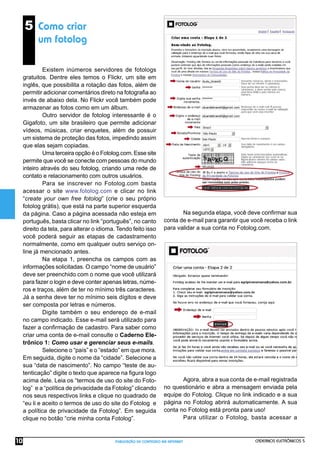 CADERNOS ELETRÔNICOS 5
PUBLICAÇÃO DE CONTEÚDO NA INTERNET
10
Na segunda etapa, você deve conﬁrmar sua
conta de e-mail para garantir que você receba o link
para validar a sua conta no Fotolog.com.
Agora, abra a sua conta de e-mail registrada
no questionário e abra a mensagem enviada pela
equipe do Fotolog. Clique no link indicado e a sua
página no Fotolog abrirá automaticamente. A sua
conta no Fotolog está pronta para uso!
Para utilizar o Fotolog, basta acessar a
5 Como criar
um fotolog
Existem inúmeros servidores de fotologs
gratuitos. Dentre eles temos o Flickr, um site em
inglês, que possibilita a rotação das fotos, além de
permitir adicionar comentários direto na fotograﬁa ao
invés de abaixo dela. No Flickr você também pode
armazenar as fotos como em um álbum.
Outro servidor de fotolog interessante é o
Gigafoto, um site brasileiro que permite adicionar
vídeos, músicas, criar enquetes, além de possuir
um sistema de proteção das fotos, impedindo assim
que elas sejam copiadas.
Uma terceira opção é o Fotolog.com. Esse site
permite que você se conecte com pessoas do mundo
inteiro através do seu fotolog, criando uma rede de
contato e relacionamento com outros usuários.
Para se inscrever no Fotolog.com basta
acessar o site www.fotolog.com e clicar no link
“create your own free fotolog” (crie o seu próprio
fotolog grátis), que está na parte superior esquerda
da página. Caso a página acessada não esteja em
português, basta clicar no link “português”, no canto
direito da tela, para alterar o idioma. Tendo feito isso
você poderá seguir as etapas de cadastramento
normalmente, como em qualquer outro serviço on-
line já mencionado antes.
Na etapa 1, preencha os campos com as
informações solicitadas. O campo “nome de usuário”
deve ser preenchido com o nome que você utilizará
para fazer o login e deve conter apenas letras, núme-
ros e traços, além de ter no mínimo três caracteres.
Já a senha deve ter no mínimo seis dígitos e deve
ser composta por letras e números.
Digite também o seu endereço de e-mail
no campo indicado. Esse e-mail será utilizado para
fazer a conﬁrmação de cadastro. Para saber como
criar uma conta de e-mail consulte o Caderno Ele-
trônico 1: Como usar e gerenciar seus e-mails.
Selecione o “país” e o “estado” em que mora.
Em seguida, digite o nome da “cidade”. Selecione a
sua “data de nascimento”. No campo “teste de au-
tenticação” digite o texto que aparece na ﬁgura logo
acima dele. Leia os “termos de uso do site do Foto-
log” e a “política de privacidade da Fotolog” clicando
nos seus respectivos links e clique no quadrado de
“eu li e aceito o termos de uso do site do Fotolog e
a política de privacidade da Fotolog”. Em seguida
clique no botão “crie minha conta Fotolog”.
 