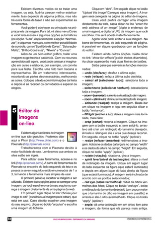 CADERNOS ELETRÔNICOS 6
USO DA IMPRESSORA E TRATAMENTO DE IMAGENS
12
5 Editor de
imagens
on-line
Existemalgunseditoresdeimagem
on-line que são gratuitos. Podemos citar
aqui o Phixr (http://www.phixr.com) e o
Pixenate (http://pixenate.com).
Trabalharemos com o Pixenate devido à
maior facilidade de uso. Lembramos que ambos os
sites estão em Inglês.
Para utilizar essa ferramenta, acesse-a no
link (http://pixenate.com/).Abarra de ferramentas do
Pixenate se encontra do lado esquerdo da tela e os
passos a serem seguidos estão enumerados de 1 a
3, tornando a ferramenta mais simples de usar.
O primeiro passo é escolher a imagem a ser
utilizada. Existem duas opções para se carregar uma
imagem: ou você escolhe uma do seu arquivo ou car-
rega a imagem diretamente de uma página da web.
Em primeiro lugar clique no link “choose your
image to edit” (escolha sua imagem para editar), que
está em azul. Caso decida escolher uma imagem
do seu arquivo, clique no botão “arquivo” e escolha
uma imagem do ﬁcheiro.
Clique em “abrir”. Em seguida clique no botão
“Upload this image”(Carregue essa imagem). A ima-
gem será carregada na página do editor de imagens.
Caso você preﬁra carregar uma imagem
diretamente da web, basta clicar no link “enter the
web address of an image” (digite o endereço de
uma imagem), e digitar a URL da imagem que você
escolheu. Ela será aberta instantaneamente.
Agora você pode editar a sua imagem. Na
barra de ferramentas, do lado esquerdo da página,
é possível ver alguns quadrados com as funções
do editor.
Existem ainda outras opções, basta clicar
no link “show fun effects”(exibir efeitos divertidos).
Ao clicar aparecerão mais duas ﬁleiras de botões.
Saiba para que servem as funções mencio-
nadas:
– undo (desfazer): desfaz a última ação;
– redo (refazer): refaz a última ação desfeita;
– select all (selecionar tudo): seleciona toda a
imagem;
– select none (selecionar nenhum): desseleciona
toda a imagem;
–zoom+(aumentar):aumentaavisualizaçãodaimagem;
– zoom - (diminuir): diminui a visualização da imagem;
– enhance (realçar): realça a imagem. Basta dar
um clique na imagem e logo em seguida clicar o
botão “enhance”;
– ﬁll light (encher a luz): deixa a imagem mais ilumi-
nada, mais clara;
– crop (cortar): recorta a imagem. Clique na ima-
gem com o botão esquerdo e, sem soltá-lo, arras-
te-o até criar um retângulo do tamanho desejado.
Arraste o retângulo até a área que deseja recortar.
Em seguida, clique no botão “apply” (aplicar);
– resize (refazer tamanho): redimensiona a ima-
gem.Adicione os dados da largura no campo “width”
e os dados da altura no campo “height”. Em seguida,
clique no botão “apply” (aplicar);
– rotate (rotação): rotaciona, gira a imagem;
– spirit level (nível de inclinação): altera o nível
de inclinação da imagem. Clique em algum lugar
do lado esquerdo da ﬁgura (que estará iluminado)
e depois em algum lugar do lado direito da ﬁgura
(que estará iluminado). A imagem será inclinada de
acordo com os pontos selecionados;
– red eye (olhos vermelhos): reduz os olhos ver-
melhos das fotos; Clique no botão “red eye”, deixe
o retângulo do tamanho desejado (um pouco maior
que o tamanho do olho na imagem em questão) e
arraste-o até o olho avermelhado. Clique no botão
“apply” (aplicar);
– sepia: dá uma coloração em um único tom para
a imagem, de forma que ela pareça mais antiga.
Existem diversos modos de se tratar uma
imagem, ou seja, fazê-la parecer melhor estetica-
mente. Isso depende de alguma prática, mas não
há outra forma de fazer a não ser experimentar as
ferramentas.
Você poderá conhecer as principais na pró-
pria janela da imagem. Para tal, vá até o menu Cores
e você terá acesso a algumas opções automáticas
(na opção “Auto”, especialmente a opção “Normali-
zar”) e algumas manuais, com melhor possibilidade
de controle, como /’Equilíbrio de Cores”, “Saturação-
Matiz”, “Brilho-Contraste”, “Níveis” e “Curvas”.
Além de um bom editor gráﬁco, tratar uma
imagem exige treino e paciência. Com os recursos
aprendidos até agora, você pode colocar a imagina-
ção em curso e elaborar, por exemplo, um convite
para sua festa. Escolha uma foto bem bacana e
representativa. Dê um tratamento interessante,
recortando as partes desnecessárias, melhorando
as cores. Coloque o texto com informações da festa
e depois é só receber os convidados e esperar os
elogios.
 