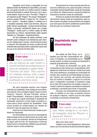 CADERNOS ELETRÔNICOS 6
USO DA IMPRESSORA E TRATAMENTO DE IMAGENS
14
7 Imprimindo seus
documentos
Visualizar como ﬁcará a impressão de uma
tabeladoEditordePlanilhasdoOpenOfﬁce,porexem-
plo, nos ajuda a decidir se é melhor imprimir a tabela
de forma horizontal ou vertical. Para isso, com o docu-
mento aberto, clique no menu “Formatar”, “Página” e
em seguida na aba “Página”. No campo “Orientação”,
acione a opção “Retrato” e clique em “ok”. Clique no
menu “arquivo”, “visualizar página” e veriﬁque se é
o resultado esperado. Assim que terminar, clique no
botão “fechar visualização”, na barra de ferramentas.
Repita o processo, escolhendo dessa vez a opção
“Paisagem”. Avalie qual é a melhor opção da folha
(horizontal ou vertical, representadas pelas opções
“Retrato” ou “Paisagem”, respectivamente).
Se não necessitar de cópias coloridas, você
também pode conﬁgurar sua impressora para impri-
mir em cópias preto e branco, economizando tempo
e cartucho. Na impressão em cores, os jatos de tinta
coloridos são acionados sobre o papel três vezes mais
do que os do cartucho de tinta preta.
Se você necessita imprimir uma imagem
colorida com qualidade, deve conﬁgurar sua impres-
sora para tal. Com a imagem aberta, clique no menu
“Arquivo”, “Imprimir”. Na aba “Principal”, acione o
botão “Propriedades”, selecione a opção de cores
e, na régua que regula velocidade e qualidade de
impressão, posicione o cursor sobre o ponteiro e o
mova para o ponto máximo de “Qualidade”. Faça
outros ajustes de conﬁgurações em relação ao
tamanho e tipo de papel que irá utilizar.
Imprima uma cópia teste para avaliar a qua-
lidade da impressão.
Um dos problemas comuns é a saturação de
determinadas cores em detrimentos de outras. Isso
pode ocorrer, por exemplo, devido ao entupimento
de algum jato de tinta. As impressoras modernas
disponíveis no mercado têm utilitários que permitem
resolver esse e outros problemas.
É bom saber
Alguns conteúdos apresenta-
dos em páginas da web mudam o
tamanho do texto se conﬁgurarmos no
menu do navegador a opção “Exibir”,
“Tamanho do texto”. Para imprimir
um conteúdo extenso, vale a pena
redimensionar o tamanho do texto,
escolhendo uma fonte menor.
Na cidade de São Paulo, os ci-
dadãos que não têm computadores em
casa, no trabalho, na universidade ou na
escola podem se dirigir aos postos do AcessaSP e
acessar gratuitamente a internet.
Os Postos do AcessaSP, em geral, são
compostos por dez mesas com computadores inter-
ligados em rede local e à Internet.Arede local conta
com uma impressora, conectada ao computador do
monitor. Se o usuário de um Posto deseja, por exem-
plo, imprimir seu currículo, ele precisa comunicar
isso ao monitor e transferir o arquivo do currículo
para o computador conectado à impressora (seja
por e-mail, CD ou pendrive).Ao receber o arquivo, o
monitor o abrirá na máquina conectada à impressora
e efetuará o comando para iniciar a impressão.
Contudo, em computadores conectados em
rede no trabalho ou em casa, é possível imprimir
de qualquer máquina, mesmo que ela não esteja
conectada à impressora diretamente.
É bom saber
Para imprimir uma página da
web, basta carregá-la e, no menu
do navegador, clicar em “Arquivo”, e
depois em “Imprimir”.
A impressora do nosso exemplo permite so-
lucionar problemas como: jatos entupidos, linhas de
impressão vertical desalinhadas, áreas de impressão
com falhas etc. Basta acionar o respectivo botão da
impressora durante o teste de impressão.
Embora os usuários dos Postos doAcessaSP
não tenham acesso direto às impressoras, eles po-
dem e devem visualizar os documentos e as imagens
que criam para não terem problemas quando forem
levá-los para os monitores imprimirem.
Mas como fazer isso?
Imagine uma casa habitada por várias pes-
soas e com os membros da família dividindo alguns
 