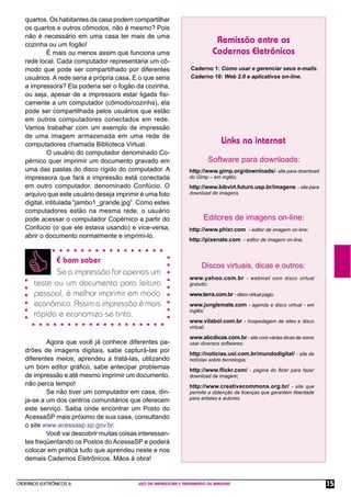CADERNOS ELETRÔNICOS 6 USO DA IMPRESSORA E TRATAMENTO DE IMAGENS 15
É bom saber
Se a impressão for apenas um
teste ou um documento para leitura
pessoal, é melhor imprimir em modo
econômico. Assim a impressão é mais
rápida e economiza-se tinta.
quartos. Os habitantes da casa podem compartilhar
os quartos e outros cômodos, não é mesmo? Pois
não é necessário em uma casa ter mais de uma
cozinha ou um fogão!
É mais ou menos assim que funciona uma
rede local. Cada computador representaria um cô-
modo que pode ser compartilhado por diferentes
usuários. A rede seria a própria casa. E o que seria
a impressora? Ela poderia ser o fogão da cozinha,
ou seja, apesar de a impressora estar ligada ﬁsi-
camente a um computador (cômodo/cozinha), ela
pode ser compartilhada pelos usuários que estão
em outros computadores conectados em rede.
Vamos trabalhar com um exemplo de impressão
de uma imagem armazenada em uma rede de
computadores chamada Biblioteca Virtual.
O usuário do computador denominado Co-
pérnico quer imprimir um documento gravado em
uma das pastas do disco rígido do computador. A
impressora que fará a impressão está conectada
em outro computador, denominado Confúcio. O
arquivo que este usuário deseja imprimir é uma foto
digital, intitulada “jambo1_grande.jpg”. Como estes
computadores estão na mesma rede, o usuário
pode acessar o computador Copérnico a partir do
Confúcio (o que ele estava usando) e vice-versa,
abrir o documento normalmente e imprimi-lo.
Agora que você já conhece diferentes pa-
drões de imagens digitais, sabe capturá-las por
diferentes meios, aprendeu a tratá-las, utilizando
um bom editor gráﬁco, sabe antecipar problemas
de impressão e até mesmo imprimir um documento,
não perca tempo!
Se não tiver um computador em casa, diri-
ja-se a um dos centros comunitários que oferecem
este serviço. Saiba onde encontrar um Posto do
AcessaSP mais próximo de sua casa, consultando
o site www.acessasp.sp.gov.br.
Você vai descobrir muitas coisas interessan-
tes freqüentando os Postos do AcessaSP e poderá
colocar em prática tudo que aprendeu neste e nos
demais Cadernos Eletrônicos. Mãos à obra!
Remissão entre os
Cadernos Eletrônicos
Links na internet
Software para downloads:
Caderno 1: Como usar e gerenciar seus e-mails.
Caderno 10: Web 2.0 e aplicativos on-line.
http://www.gimp.org/downloads/- site para download
do Gimp – em inglês;
http://www.bibvirt.futuro.usp.br/imagens - site para
download de imagens.
Discos virtuais, dicas e outros:
www.yahoo.com.br - webmail com disco virtual
gratuito;
www.terra.com.br - disco virtual pago;
www.junglemate.com - agenda e disco virtual - em
inglês;
www.vilabol.com.br - hospedagem de sites e disco
virtual;
www.abcdicas.com.br - site com várias dicas de como
usar diversos softwares;
http://noticias.uol.com.br/mundodigital/ - site de
notícias sobre tecnologia;
http://www.ﬂickr.com/ - página do ﬂickr para fazer
download de imagem;
http://www.creativecommons.org.br/ - site que
permite a obtenção de licenças que garantem liberdade
para artistas e autores.
http://www.phixr.com - editor de imagem on-line;
http://pixenate.com - editor de imagem on-line.
Editores de imagens on-line:
 