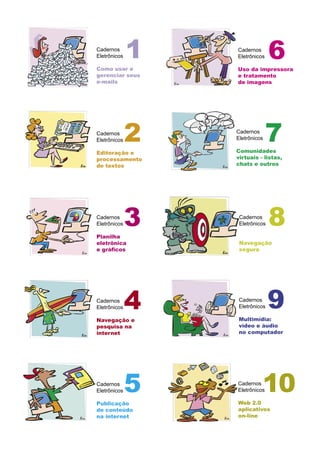 Cadernos
Eletrônicos
Como usar e
gerenciar seus
e-mails
Cadernos
Eletrônicos
Editoração e
processamento
de textos
Cadernos
Eletrônicos
Planilha
eletrônica
e gráﬁcos
Cadernos
Eletrônicos
Navegação e
pesquisa na
internet
Cadernos
Eletrônicos
Publicação
de conteúdo
na internet
1
2
3
4
5 Cadernos
Eletrônicos
Web 2.0
aplicativos
on-line
Cadernos
Eletrônicos
Uso da impressora
e tratamento
de imagens
Cadernos
Eletrônicos
Navegação
segura
Cadernos
Eletrônicos
Multimídia:
vídeo e áudio
no computador
6
7
8
10
Cadernos
Eletrônicos
Comunidades
virtuais - listas,
chats e outros
9
 