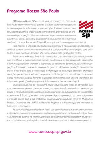Programa Acessa São Paulo
O Programa AcessaSP é uma iniciativa do Governo do Estado de
São Paulo e tem como missão garantir o acesso democrático e gratuito
às tecnologias de informação e comunicação, facilitando o uso dos
serviços de governo e produção de conhecimento, promovendo os pro-
cessos de participação pública e redes sociais para o desenvolvimento
econômico, social, pessoal e da cidadania. Para cumpri-la, o Governo
do Estado criou os Postos do AcessaSP, espaços com acesso gratuito à internet.
Para facilitar o uso dos equipamentos e atender a necessidades especíﬁcas, os
usuários contam com monitores capacitados e comprometidos com o projeto para auxi-
liá-los. Esses monitores também são responsáveis pela gestão dos Postos.
Além disso, o Acessa São Paulo desenvolve uma série de atividades e projetos
que ampliﬁcam e potencializam o impacto positivo que as tecnologias da informação
e comunicação podem oferecer à população do Estado de São Paulo, tais como divul-
gação e facilitação do uso de serviços de governo eletrônico, produção de conteúdo
digital e não-digital para a capacitação e informação da população atendida, promoção
de ações presenciais e virtuais que possam contribuir para o uso cidadão da internet
e das novas tecnologias, fomento a projetos comunitários com uso de tecnologia da
informação, produção de pesquisas e informações sobre inclusão digital.
Outra preocupação do AcessaSP é trazer inovação para todas as atividades que
executa e nos campos em que atua, em um processo de melhoria contínua que abrange
desde a introdução de práticas de qualidade, elementos da cybercultura, da colaboração
e da internet 2.0 até ações de intervenção social para a promoção do desenvolvimento
e inclusão social. Com essa ﬁnalidade, desenvolvemos produtos como os MiniCursos
Acessa, Dicionários de LIBRAS, a Rede de Projetos e a Capacitação de monitores e
lideranças comunitárias.
As comunidades providas de um Posto são estimuladas a desenvolverem projetos
e atividades que utilizem os recursos da tecnologia de forma criativa e educativa. Para
isso, foi criado o portal na internet, para que os usuários dos Postos possam disponibili-
zar conteúdos elaborados pela comunidade e assim produzir conhecimentos próprios.
www.acessasp.sp.gov.br
 