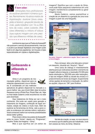 CADERNOS ELETRÔNICOS 6 USO DA IMPRESSORA E TRATAMENTO DE IMAGENS 7
Lembramosaqui que osPostos doAcessaSP
não possuem o serviço de escaneamento, mas que
o usuário que desejar digitalizar uma imagem pode
fazê-lo em algumas papelarias, lan-houses e lojas
especializadas em cópias e digitalizações.
É bom saber
Utilizações mais proﬁssionais
do escâner permitem inúmeros ajus-
tes. Normalmente, há vários modos de
digitalização: duotone (duas cores:
preto e branco); grayscale (escala de
cinza: pode trabalhar com 16 ou 256
tons de cinza); colors (colorido: 256
cores diferentes) e millions of colours
(que captura imagem com uma preci-
são que diferencia milhões de cores).
4 Conhecendo e
utilizando o
Gimp
Gimp é um programa de ma-
nipulação gráﬁca, disponível para os
sistemas operacionais Linux e Windo-
ws. É considerado um dos melhores
aplicativos do gênero disponível no mercado e o
que é melhor: seu uso é livre! Além dele há outros
freewares como o Photo Plus, Photo Filter, etc. Veja
no ﬁnal deste Caderno onde encontrá-los na rede
para download.
Aqui trataremos do Gimp por ser o mais
conhecido. Ele pode ser usado para geração e
tratamento de imagens, confecção de logos ani-
mados, edição de vídeos e muito mais. Além de
explorar as ferramentas do Gimp, vale a pena vi-
sitar os endereços de tutoriais sobre o aplicativo.
Você conhecerá melhor as inúmeras possibilidades
desse editor gráﬁco.
Para iniciar o Gimp nos postos doAcessaSP,
entre no menu “Iniciar”, depois em “Programas”,
escolha “Editor de Imagens – Gimp”.
Mas o que significa ser um editor de
imagens? Significa que com a ajuda do Gimp,
você pode fazer pequenos tratamentos em uma
imagem, transformá-la completamente ou gerar
imagens novas.
Neste Caderno, vamos exemplificar a
criação de um desenho e a geração de uma nova
imagem a partir de uma fotograﬁa.
Para começar, abra uma tela para compor
um desenho, clicando em “Arquivo”, “Novo”.
Uma caixa de diálogo é imediatamente
aberta para que você possa escolher o tamanho da
imagem (altura e largura), a resolução (72.000 para
baixa resolução ou 300.000 para alta resolução),
o tipo da imagem (RGB ou escala de cinzas) e o
preenchimento do fundo da imagem. Experimente
várias opções de tamanho e resolução. Ao deﬁnir
as opções, clique em “OK” para ﬁnalizar.
No menu “Arquivo”, selecione a opção “Novo” para criar
a nova imagem.
Na tela de criação, ou seja, no novo arquivo
em branco que foi aberto para ser trabalhado, você
tem acesso ao menu do Gimp. Observe:
 