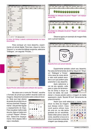 CADERNOS ELETRÔNICOS 6
USO DA IMPRESSORA E TRATAMENTO DE IMAGENS
8
Para começar um novo desenho, experi-
mente um pincel digital. Para isso, clique no menu
“Arquivo” e, na caixa de diálogo suspensa, selecione
“Diálogos”, em seguida “Pincéis...”.
Na caixa com o nome de “Pincéis”, escolha
o formato de pincel que preferir clicando sobre as
imagens. Desenhe livremente sobre a tela em bran-
co. Note que logo abaixo
da janela de pincéis há um
recurso chamado “Espaça-
mento”. Ele permite regular
o espaçamento do traço.
Para visualizar melhor este
recurso, faça um teste com
o pincel “Pepper” (Pimen-
tão). Selecione espaça-
mento 100 e depois 300 e
veja o resultado.
Resultado da utilização do pincel “Pepper” com espaça-
mento 100.
Observe agora um exemplo de imagem feita
com o pincel redondo.
Experimente também colorir seu desenho.
Na caixa de ferramentas do Gimp clique em “Arqui-
vo”, “Diálogos” e “Cores”.
Uma caixa de cores abrirá
e nela você poderá esco-
lher a cor que preferir para
preencher o seu desenho.
Após selecionar a
cor de seu agrado, volte
para a caixa de ferramen-
tas do Gimp e clique no
ícone do balde. Se você
deixar o mouse parado sobre a imagem do balde
aparecerá o texto “Bucket ﬁll tool” (ferramenta de
preenchimento).
Assim que você selecionar o ícone, basta
clicar na área da imagem
que deseja colorir. Caso
você queira utilizar mais
de uma cor, ou não tenha
gostado da cor escolhida,
basta voltar para a caixa de
cores, escolher a nova cor e
clicar novamente na área da
imagem que deseja pintar.
Resultado da utilização do pincel “Pepper” com espaça-
mento 300.
O menu do Gimp é aberto automaticamente no novo
documento.
Opção Pincéis selecionada para exibição das opções.
Desenho livre com pincel redondo.
 