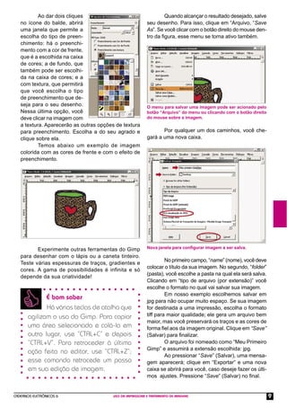 CADERNOS ELETRÔNICOS 6 USO DA IMPRESSORA E TRATAMENTO DE IMAGENS 9
É bom saber
Há várias teclas de atalho que
agilizam o uso do Gimp. Para copiar
uma área selecionada e colá-la em
outro lugar, use “CTRL+C” e depois
“CTRL+V”. Para retroceder à última
ação feita no editor, use “CTRL+Z”;
esse comando retrocede um passo
em sua edição de imagem.
Ao dar dois cliques
no ícone do balde, abrirá
uma janela que permite a
escolha do tipo de preen-
chimento: há o preenchi-
mento com a cor de frente,
que é a escolhida na caixa
de cores; a de fundo, que
também pode ser escolhi-
da na caixa de cores; e a
com textura, que permitirá
que você escolha o tipo
de preenchimento que de-
seja para o seu desenho.
Nessa última opção, você
deve clicar na imagem com
a textura. Aparecerão as outras opções de textura
para preenchimento. Escolha a do seu agrado e
clique sobre ela.
Temos abaixo um exemplo de imagem
colorida com as cores de frente e com o efeito de
preenchimento.
Experimente outras ferramentas do Gimp
para desenhar com o lápis ou a caneta tinteiro.
Teste várias espessuras de traços, gradientes e
cores. A gama de possibilidades é infinita e só
depende da sua criatividade!
Quando alcançar o resultado desejado, salve
seu desenho. Para isso, clique em “Arquivo, “Save
As”. Se você clicar com o botão direito do mouse den-
tro da ﬁgura, esse menu se torna ativo também.
O menu para salvar uma imagem pode ser acionado pelo
botão “Arquivo” do menu ou clicando com o botão direito
do mouse sobre a imagem.
Por qualquer um dos caminhos, você che-
gará a uma nova caixa.
Nova janela para conﬁgurar imagem a ser salva.
No primeiro campo, “name” (nome), você deve
colocar o título da sua imagem. No segundo, “folder”
(pasta), você escolhe a pasta na qual ela será salva.
Clicando em “tipo de arquivo (por extensão)” você
escolhe o formato no qual vai salvar sua imagem.
Em nosso exemplo escolhemos salvar em
jpg para não ocupar muito espaço. Se sua imagem
for destinada a uma impressão, escolha o formato
tiff para maior qualidade; ele gera um arquivo bem
maior, mas você preservará os traços e as cores de
forma ﬁel aos da imagem original. Clique em “Save”
(Salvar) para ﬁnalizar.
O arquivo foi nomeado como “Meu Primeiro
Gimp” e assumirá a extensão escolhida: jpg.
Ao pressionar “Save” (Salvar), uma mensa-
gem aparecerá; clique em “Exportar” e uma nova
caixa se abrirá para você, caso deseje fazer os últi-
mos ajustes. Pressione “Save” (Salvar) no ﬁnal.
 