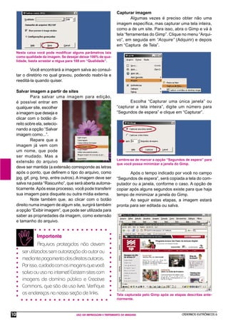 CADERNOS ELETRÔNICOS 6
USO DA IMPRESSORA E TRATAMENTO DE IMAGENS
10
Nesta caixa você pode modiﬁcar alguns parâmetros tais
como qualidade da imagem. Se desejar deixar 100% de qua-
lidade, basta arrastar a régua para 100 em “Qualidade”.
Capturar imagem
Algumas vezes é preciso obter não uma
imagem especíﬁca, mas capturar uma tela inteira,
como a de um site. Para isso, abra o Gimp e vá à
tela “ferramentas do Gimp”. Clique no menu “Arqui-
vo”, em seguida em “Acquire” (Adquirir) e depois
em “Captura de Tela”.
Você encontrará a imagem salva ao consul-
tar o diretório no qual gravou, podendo reabri-la e
reeditá-la quando quiser.
Salvar imagem a partir de sites
Para salvar uma imagem para edição,
é possível entrar em
qualquer site, escolher
a imagem que deseja e
clicar com o botão di-
reito sobre ela, selecio-
nando a opção “Salvar
imagem como...”.
Repare que a
imagem já vem com
um nome, que pode
ser mudado. Mas a
extensão do arquivo
deve ser mantida (a extensão corresponde as letras
após o ponto, que deﬁnem o tipo do arquivo, como
jpg, gif, png, bmp, entre outros). A imagem deve ser
salva na pasta “Rascunho”, que será aberta automa-
ticamente.Após esse processo, você pode transferir
sua imagem para disquete ou outra mídia externa.
Note também que, ao clicar com o botão
direito numa imagem de algum site, surgirá também
a opção “Exibir imagem”, que pode ser utilizada para
saber as propriedades da imagem, como extensão
e tamanho do arquivo.
Escolha “Capturar uma única janela” ou
“capturar a tela inteira”, digite um número para
“Segundos de espera” e clique em “Capturar”.
Após o tempo indicado por você no campo
“Segundos de espera”, será copiada a tela do com-
putador ou a janela, conforme o caso. A opção de
copiar após alguns segundos existe para que haja
tempo de minimizar a janela do Gimp.
Ao seguir estas etapas, a imagem estará
pronta para ser editada ou salva.
Lembre-se de marcar a opção “Segundos de espera” para
que você possa minimizar a janela do Gimp.
Tela capturada pelo Gimp após as etapas descritas ante-
riormente.
Importante
Arquivos protegidos não devem
serutilizadossemautorizaçãodoautorou
mediantepagamentodosdireitosautorais.
Porisso,cuidadocomasimagensquevocê
salvaouusanainternet!Existemsitescom
imagens de domínio público e Creative
Commons, que são de uso livre. Veriﬁque
os endereços na nossa seção de links.
 