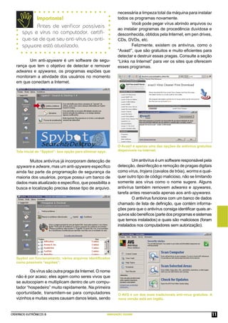 CADERNOS ELETRÔNICOS 8 NAVEGAÇÃO SEGURA 11
Um anti-spyware é um software de segu-
rança que tem o objetivo de detectar e remover
adwares e spywares, os programas espiões que
monitoram a atividade dos usuários no momento
em que conectam a Internet.
Spybot em funcionamento: vários arquivos identiﬁcados
como possíveis “espiões”.
necessária a limpeza total da máquina para instalar
todos os programas novamente.
Você pode pegar vírus abrindo arquivos ou
ao instalar programas de procedência duvidosa e
desconhecida, obtidos pela Internet, em pen drives,
CDs, DVDs, etc.
Felizmente, existem os antivírus, como o
“Avast!”, que são gratuitos e muito eﬁcientes para
detectar e destruir essas pragas. Consulte a seção
“Links na Internet” para ver os sites que oferecem
esses programas.
Importante!
Antes de verificar possíveis
spys e vírus no computador, certiﬁ-
que-se de que seu anti-vírus ou anti-
spyware está atualizado.
Muitos antivírus já incorporam detecção de
spyware e adware, mas um anti-spyware especíﬁco
ainda faz parte da programação de segurança da
maioria dos usuários, porque possui um banco de
dados mais atualizado e especíﬁco, que possibilita a
busca e localização precisa desse tipo de arquivo.
O Avast! é apenas uma das opções de antivírus gratuitos
disponíveis na Internet.
Um antivírus é um software responsável pela
detecção, desinfecção e remoção de pragas digitais
como vírus, trojans (cavalos de tróia), worms e qual-
quer outro tipo de código malicioso, não se limitando
somente aos vírus como o nome sugere. Alguns
antivírus também removem adwares e spywares,
tarefa antes reservada apenas aos anti-spywares.
O antivírus funciona com um banco de dados
chamado de lista de deﬁnição, que contém informa-
ções para que o antivírus consiga identiﬁcar quais ar-
quivossãobenéﬁcos(partedosprogramasesistemas
que temos instalados) e quais são maliciosos (foram
instalados nos computadores sem autorização).
Os vírus são outra praga da Internet. O nome
não é por acaso; eles agem como seres vivos que
se autocopiam e multiplicam dentro de um compu-
tador “hospedeiro” muito rapidamente. Na primeira
oportunidade, transmitem-se para computadores
vizinhos e muitas vezes causam danos letais, sendo
O AVG é um dos mais tradicionais anti-vírus gratuitos. A
nova versão está em Inglês.
Tela inicial do “Spybot”: boa opção para eliminar spys.
 