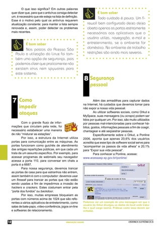 CADERNOS ELETRÔNICOS 8
NAVEGAÇÃO SEGURA
12
8 Segurança
pessoal
Além das armadilhas para capturar dados
na Internet, há cuidados que devemos tomar para
não expor a nossa vida pessoal.
Ao utilizar softwares sociais, como Orkut e
MySpace, suas mensagens (ou scraps) podem ser
lidos por qualquer um. Por isso, são muito utilizados
por pessoas mal-intencionadas para conhecer há-
bitos, gostos, informações pessoais a ﬁm de coagir,
chantagear e até seqüestrar pessoas.
Especiﬁcamente sobre o Orkut, a Ponline
2006, aponta que apenas 20,6% dos usuários
acredita que esse tipo de software social serve para
“acompanhar os passos da vida alheia” e 20,1%
para “Expor sua vida pessoal”.
Para conhecer a Ponline, acesse:
www.acessasp.sp.gov.br/ponline/
Podemos ver um exemplo de uma mensagem em que o
usuário do Orkut divulgou os dados do local onde traba-
lha e qual cargo exerce. Práticas como essa devem ser
evitadas.
7 Como
impedir
ataques
Com o grande ﬂuxo de infor-
mações que circulam pela rede, foi
necessário estabelecer uma maneira
de não “misturar as estações”.
Por isso, a estrutura da Internet utiliza
portas para comunicação entre as máquinas. As
portas funcionam como guichês de atendimento
das antigas repartições públicas, em que cada um
trata de um assunto especíﬁco. Por exemplo, para
acessar programas de webmails seu navegador
acessa a porta 110, para conversar em chats a
porta é a 6687.
Para nossa segurança, devemos trancar
as portas de casa para que estranhos não entrem,
assim também é com o computador: devemos usar
um ﬁrewall para trancar as portas que não estão
sendo usadas a ﬁm de impedirmos a invasão de
hackers e crackers. Estes costumam entrar pela
“porta dos fundos” ou backdoor.
Por isso, muitas empresas bloqueiam as
portas com números acima de 1024 que são refe-
rentes a vários aplicativos de entretenimento, como
salas de bate-papo, vídeo-conferência, jogos on-line
e softwares de relacionamento.
É bom saber
Todo cuidado é pouco. Um ﬁ-
rewall bem conﬁgurado deixa deixa
aberta apenas as portas estritamente
necessárias aos aplicativos que o
usuário utiliza, navegação, e-mail e
entretenimento, se o ambiente for
doméstico. No ambiente de trabalho
restrições são ainda mais severas.
É bom saber
Nos postos do Acessa São
Paulo a utilização do Linux foi tam-
bém uma opção de segurança, pois
podemos dizer que praticamente não
existem vírus nem spywares para
este sistema.
O que isso signiﬁca? Em outras palavras
quer dizer que, para que o antivírus consiga detectar
um, é necessário que ele esteja na lista de deﬁnição.
Esse é o motivo pelo qual os antivírus requerem
atualização constante: para manter a lista sempre
renovada e, assim, poder detectar os problemas
mais recentes.
 