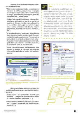CADERNOS ELETRÔNICOS 8 NAVEGAÇÃO SEGURA 13
Exemplo de perﬁl retirado do software social Orkut: quanto
menor o número de informações pessoais, tanto melhor!
Algumas dicas são importantes para evitar-
mos ameaças virtuais:
Não mande recados com dados pessoais como
números de telefone, documentos, endereços
residenciais e informações sobre seus familiares
e amigos (como árvores genealógicas, datas de
aniversário, etc.), dentre outros;
Procure não marcar encontros por meio de reca-
dos (como aniversário de fulano, no bar tal, na
data tal, às X horas), nem dar informações sobre
o seu cotidiano (como, por exemplo, hora que
saiu e voltou para casa, data de uma viagem
programada, horário que foi ao caixa eletrônico,
etc.);
A participação de um usuário em determinados
tipos de comunidades também pode fornecer
muita informação para terceiros. Por exemplo, a
comunidade de donos de um determinado veícu-
lo, ou dos freqüentadores do estabelecimento X,
pode dizer qual é a classe social de um usuário,
que locais ele gosta de freqüentar, etc;
Limite o acesso aos seus dados pessoais para
apenas as pessoas de interesse, pois todas as
informações poderão ser vistas por qualquer
pessoa.
Além dos cuidados acima, ao escrever em
seu blog vale ﬁcar atento para não citar informações,
tais como:
Dados sobre o seu computador (dizendo, por
exemplo, “...comprei um computador da marca
X e instalei o sistema operacional Y...”);
Dados sobre os softwares que utiliza (por exem-
plo: “...instalei o programa Z, que acabei de obter
do site W...”).
Tela inicial do software social Myspace: é necessário pro-
teger seus dados pessoais.
Dica
É importante avaliar com cui-
dado quais informações você dispo-
nibilizará nos sites softwares sociais,
principalmente aquelas que poderão
ser vistas por todos, e de que co-
munidades você participará. Estas
informações podem não apenas ser
utilizadas por alguém mal-intenciona-
do (por exemplo, em um ataque de
engenharia social), mas também para
atentar contra a segurança física do
próprio usuário.
•
•
•
•
•
•
 