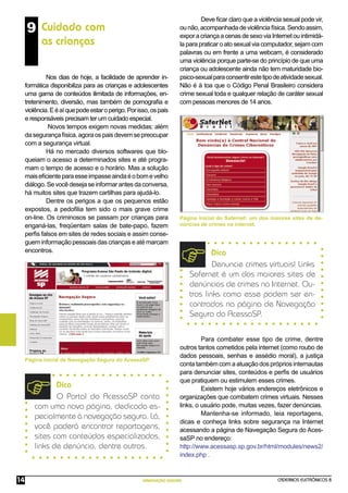 CADERNOS ELETRÔNICOS 8
NAVEGAÇÃO SEGURA
14
Deve ﬁcar claro que a violência sexual pode vir,
ounão,acompanhadadeviolênciafísica.Sendoassim,
exporacriançaacenasdesexoviaInternetouintimidá-
la para praticar o ato sexual via computador, sejam com
palavras ou em frente a uma webcam, é considerado
uma violência porque parte-se do princípio de que uma
criança ou adolescente ainda não tem maturidade bio-
psico-sexualparaconsentirestetipodeatividadesexual.
Não é à toa que o Código Penal Brasileiro considera
crime sexual toda e qualquer relação de caráter sexual
com pessoas menores de 14 anos.
Página inicial do Safernet: um dos maiores sites de de-
núncias de crimes na internet.
Para combater esse tipo de crime, dentre
outros tantos cometidos pela internet (como roubo de
dados pessoais, senhas e assédio moral), a justiça
conta também com a atuação dos próprios internautas
para denunciar sites, conteúdos e perﬁs de usuários
que pratiquem ou estimulem esses crimes.
Existem hoje vários endereços eletrônicos e
organizações que combatem crimes virtuais. Nesses
links, o usuário pode, muitas vezes, fazer denúncias.
Mantenha-se informado, leia reportagens,
dicas e conheça links sobre segurança na Internet
acessando a página de Navegação Segura do Aces-
saSP no endereço:
http://www.acessasp.sp.gov.br/html/modules/news2/
index.php .
9 Cuidado com
as crianças
Nos dias de hoje, a facilidade de aprender in-
formática disponibiliza para as crianças e adolescentes
uma gama de conteúdos ilimitada de informações, en-
tretenimento, diversão, mas também de pornograﬁa e
violência.Eéaíquepodeestaroperigo.Porisso,ospais
e responsáveis precisam ter um cuidado especial.
Novos tempos exigem novas medidas: além
dasegurançafísica,agoraospaisdevemsepreocupar
com a segurança virtual.
Há no mercado diversos softwares que blo-
queiam o acesso a determinados sites e até progra-
mam o tempo de acesso e o horário. Mas a solução
maiseﬁcienteparaesseimpasseaindaéobomevelho
diálogo.Sevocêdesejaseinformarantesdaconversa,
há muitos sites que trazem cartilhas para ajudá-lo.
Dentre os perigos a que os pequenos estão
expostos, a pedoﬁlia tem sido o mais grave crime
on-line. Os criminosos se passam por crianças para
enganá-las, freqüentam salas de bate-papo, fazem
perﬁs falsos em sites de redes sociais e assim conse-
gueminformaçãopessoaisdascriançaseatémarcam
encontros.
Página inicial de Navegação Segura do AcessaSP.
Dica
O Portal do AcessaSP conta
com uma nova página, dedicada es-
pecialmente à navegação segura. Lá,
você poderá encontrar reportagens,
sites com conteúdos especializados,
links de denúncia, dentre outros.
Dica
Denuncie crimes virtuais! Links
Safernet é um dos maiores sites de
denúncias de crimes na Internet. Ou-
tros links como esse podem ser en-
contrados na página de Navegação
Segura do AcessaSP.
 