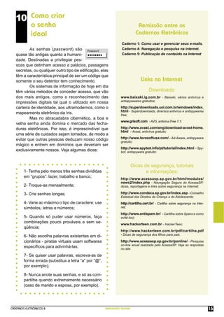 CADERNOS ELETRÔNICOS 8 NAVEGAÇÃO SEGURA 15
Remissão entre os
Cadernos Eletrônicos
Links na Internet
Downloads:
10 Como criar
a senha
ideal
As senhas (password) são
quase tão antigas quanto a humani-
dade. Destinadas a privilegiar pes-
soas que detinham acesso a palácios, passagens
secretas, ou qualquer outro tipo de ediﬁcação, elas
têm a característica principal de ser um código que
somente o seu detentor tem conhecimento.
Os sistemas de informação de hoje em dia
têm vários métodos de conceder acesso, que vão
dos mais antigos, como o reconhecimento das
impressões digitais tal qual o utilizado em nossa
carteira de identidade, aos ultramodernos, como o
mapeamento eletrônico da íris.
Mas no abracadabra cibernético, a boa e
velha senha ainda domina o mercado das fecha-
duras eletrônicas. Por isso, é imprescindível que
uma série de cuidados sejam tomados, de modo a
evitar que outras pessoas deduzam nosso código
mágico e entrem em domínios que deveriam ser
exclusivamente nossos. Veja algumas dicas:
Caderno 1: Como usar e gerenciar seus e-mails.
Caderno 4: Navegação e pesquisa na internet.
Caderno 5: Publicação de conteúdo na Internet
www.baixaki.ig.com.br - Baixaki, vários antivírus e
antispyawares gratuitos;
http://superdownloads.uol.com.br/windows/index.
html - Superdownloads, diversos antivírus e antispywares
free;
www.grisoft.com - AVG, antivírus Free 7.1;
http://www.avast.com/eng/download-avast-home.
html - Avast, antivírus gratuito;
http://www.lavasoftusa.com/ - Ad-Aware, antispyware
gratuito;
http://www.spybot.info/pt/tutorial/index.html - Spy-
bot, antispyware gratuito;
Dicas de segurança, tutoriais
e informações:
http://www.acessasp.sp.gov.br/html/modules/
news2/index.php - Navegação Segura do AcessaSP:
dicas, reportagens e links sobre segurança na Internet;
http://www.condeca.sp.gov.br/index.asp - Conselho
Estadual dos Direitos da Criança e do Adolescente;
http://cartilha.cert.br/ - Cartilha sobre segurança na Inter-
net;
http://www.antispam.br/ - Cartilha sobre Spans e como
evitá-los);
www.hackerteen.com.br - HackerTeen;
http://www.hackerteen.com.br/pdf/cartilha.pdf
- Dicas de segurança dos ﬁlhos para pais.
http://www.acessasp.sp.gov.br/ponline/ - Pesquisa
on-line anual realizada pelo AcessaSP. Veja as respostas
no site.
1- Tenha pelo menos três senhas divididas
em “grupos”: lazer, trabalho e banco;
2- Troque-as mensalmente;
3- Crie senhas longas;
4- Varie ao máximo o tipo de caractere: use
símbolos, letras e números;
5- Quando só puder usar números, faça
combinações pouco prováveis e sem se-
qüência;
6- Não escolha palavras existentes em di-
cionários - piratas virtuais usam softwares
especíﬁcos para adivinhá-las;
7- Se quiser usar palavras, escreva-as de
forma errada (substitua a letra “a” por “@”,
por exemplo);
8- Nunca anote suas senhas, e só as com-
partilhe quando extremamente necessário
(caso de marido e esposa, por exemplo).
 