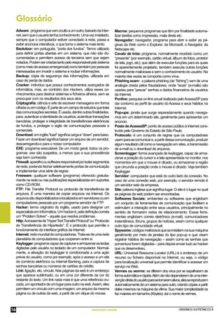 CADERNOS ELETRÔNICOS 8
NAVEGAÇÃO SEGURA
16
Glossário
Adware: programaquevemocultoaumoutro,baixadodaInter-
net,semqueousuáriotenhaconhecimento.Umavezinstalado,
sempre que o computador estiver conectado à rede, passa a
exibir anúncios interativos, o que torna o sistema mais lento.
Backdoor: em português, “porta dos fundos”. Termo utilizado
para deﬁnir portas abertas em um sistema, que não são do-
cumentadas e permitem acesso de terceiros sem que sejam
notados.Podemsercriadastantopeloresponsávelpelosistema
(comomeiodeacessoemergencial)comotambémporpessoas
interessadas em invadir o sistema e roubar informações.
Backup: cópia de segurança das informações, utilizada em
caso de perda de dados.
Cracker: indivíduo que possui conhecimentos avançados de
informática, mas, ao contrário dos Hackers, utiliza esses co-
nhecimentos para destruir sistemas e ﬁcheiros alheios, sem se
preocupar com os resultados dos seus atos.
Criptograﬁa: ciência e arte de escrever mensagens em forma
cifradaouemcódigo.Épartedeumcampodeestudosquetrata
dascomunicaçõessecretas.Éusada,dentreoutrasﬁnalidades,
para:autenticaraidentidadedeusuários;autenticartransações
bancárias; proteger a integridade de transferências eletrônicas
de fundos, e proteger o sigilo de comunicações pessoais e
comerciais.
Download:eminglês“load”signiﬁcacargae“down”parabaixo.
Fazerumdownloadsigniﬁcabaixarumarquivodeumservidor,
descarregando-o para o nosso computador.
EXE: programa executável. De um modo geral, todos os pro-
gramas .exe são suspeitos, a menos que a sua procedência
seja bem conhecida.
Firewall:aparelhoousoftwareresponsávelporisolarsegmentos
derede,podendofecharseletivamenteportasdecomunicação
e implementar uma série de regras.
Freeware: qualquer software (programa) oferecido gratuita-
mente na rede ou nas publicações especializadas em suportes
como CD-ROM.
FTP: File Transfer Protocol ou protocolo de transferência de
arquivos. É uma maneira de copiar arquivos via Internet. Os
arquivossãodisponibilizadoselocalizadosemservidoresouem
computadores pessoais por um programa servidor de FTP.
Hacker: termo originário do inglês, usado para designar um
especialistaemInformática.Umhackeré,peladeﬁniçãocorreta
um “Problem Solver” - aquele que resolve problemas.
Http:Acrossemiade“HyperTextTransferProtocol”ou“Protocolo
de Transferência de Hipertexto”. É o protocolo que permite o
funcionamento da interface gráﬁca da Internet.
Internet:redemundialdecomputadores.Trata-sedeumarede
planetária de computadores que cooperam entre si.
Keylogger:programacapazdecapturarearmazenarasteclas
digitadas pelo usuário no teclado de um computador. Normal-
mente, a ativação do keylogger é condicionada a uma ação
prévia do usuário, como por exemplo, após o acesso a um site
de comércio eletrônico ou Internet Banking, para a captura de
senhas bancárias ou números de cartões de crédito.
Link: ligação, elo, vínculo. Nas páginas da web é um endereço
que aparece sublinhado, ou em uma cor diferente da cor do
restante do texto. Um link nada mais é que uma referência cru-
zada,umapontadordeumlugarparaoutronaweb.Assim,eles
permitemumvínculocomumaimagem,umarquivodamesma
página ou de outras da web, a partir de um clique do mouse.
Macros: pequenos programas que têm por ﬁnalidade automa-
tizar tarefas como impressão, mala direta etc.
Navegador: navegador, programa para abrir e exibir as pá-
ginas da Web como o Explorer, da Microsoft, o Navigator, da
Netscape etc.
Cavalo de tróia: programa, normalmente recebido como um
“presente” (por exemplo, cartão virtual, álbum de fotos, protetor
de tela, jogo, etc), que além de executar funções para as quais
foi aparentemente projetado, também executa outras funções
normalmentemaliciosasesemoconhecimentodousuário.Na
maioria das vezes se comporta como vírus.
Phishing scam: a palavra phishing (de “ﬁshing”) vem de uma
analogia criada pelos fraudadores, onde “iscas” (e-mails) são
usadas para “pescar” senhas e dados ﬁnanceiros de usuários
da Internet.
Ponline: pesquisa on-line anual realizada peloAcessaSPpara
dar contorno ao perﬁl de usuário do Acessa e seus hábitos na
Internet.
Pop-ups: janela que surge separadamente quando navega-
mos em um determinado site, geralmente para apresentar um
anúncio.
PostodoAcessaSP:pontodeacessopúblicoàInternetcons-
truído pelo Governo do Estado de São Paulo.
Protocolo: é um conjunto de regras que os computadores
usamparasecomunicare,apartirdessacomunicação,produzir
algumresultadoútilcomoanavegaçãoemsites,atransmissão
de e-mail ou o download de arquivos.
Screenlogger: forma avançada de keylogger, capaz de arma-
zenar a posição do cursor e a tela apresentada no monitor, nos
momentos em que o mouse é clicado, ou armazenar a região
que circunda a posição onde o mouse é clicado. Veja também
Keylogger.
Servidor: computador que está do outro lado da conexão. No
caso de uma conexão web, por exemplo, o servidor remoto é
um servidor web da empresa.
Site: palavra inglesa que signiﬁca lugar. O site é o lugar no qual
as páginas da web podem ser encontradas.
Softwares Sociais: ambientes ou softwares que englobam
um conjunto de ferramentas de comunicação que facilitam e
estimulam a interação entre seus usuários, principalmente no
sentido de formarem redes de relacionamento. Essas ferra-
mentas englobam correio eletrônico (e-mail), comunicadores
instantâneos, fóruns, grupos de notícias, assim como qualquer
outro tipo de comunidade virtual.
Spywares:códigosmaliciososqueseinstalamnasuamáquina
geralmente por meio de janelas do tipo pop-up e que visam
registrar hábitos de navegação – assim como as senhas que
porventuraforemdigitadas–paradepoisenviartudoaohacker
que os desenvolveu.
URL: Universal Resource Locator (URL) é o endereço de um
recurso ou ﬁcheiro disponível na Internet, ou seja, o código
para localização universal que permite identiﬁcar e acessar um
serviço na Web.
Vermes ou worms: se diferem dos vírus por se espalharem de
formaautomáticaerápida.Alémdenãodependeremdeumainter-
vençãodiretadousuárioparasetornaremativos,elessereproduzem
automaticamentedeumsistemaparaoutro,criandocópiasapartir
delesmesmosnamáquinadavítima.Suamaiorcomplexidadeos
fazmaioresemtamanho(Kbytes);daíonomedevermes.
 