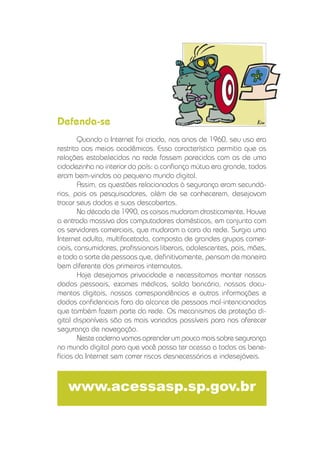 Quando a Internet foi criada, nos anos de 1960, seu uso era
restrito aos meios acadêmicos. Essa característica permitia que as
relações estabelecidas na rede fossem parecidas com as de uma
cidadezinha no interior do país: a conﬁança mútua era grande, todos
eram bem-vindos ao pequeno mundo digital.
Assim, as questões relacionadas à segurança eram secundá-
rias, pois os pesquisadores, além de se conhecerem, desejavam
trocar seus dados e suas descobertas.
Na década de 1990, as coisas mudaram drasticamente. Houve
a entrada massiva dos computadores domésticos, em conjunto com
os servidores comerciais, que mudaram a cara da rede. Surgia uma
Internet adulta, multifacetada, composta de grandes grupos comer-
ciais, consumidores, proﬁssionais liberais, adolescentes, pais, mães,
e toda a sorte de pessoas que, deﬁnitivamente, pensam de maneira
bem diferente dos primeiros internautas.
Hoje desejamos privacidade e necessitamos manter nossos
dados pessoais, exames médicos, saldo bancário, nossos docu-
mentos digitais, nossas correspondências e outras informações e
dados conﬁdenciais fora do alcance de pessoas mal-intencionadas
que também fazem parte da rede. Os mecanismos de proteção di-
gital disponíveis são os mais variados possíveis para nos oferecer
segurança de navegação.
Neste caderno vamos aprender um pouco mais sobre segurança
no mundo digital para que você possa ter acesso a todos os bene-
fícios da Internet sem correr riscos desnecessários e indesejáveis.
www.acessasp.sp.gov.br
Defenda-se
 