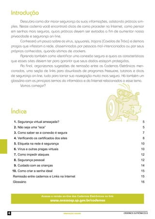 CADERNOS ELETRÔNICOS 8
NAVEGAÇÃO SEGURA
4
Descubra como dar maior segurança às suas informações, adotando práticas sim-
ples. Neste caderno você encontrará dicas de como proceder na Internet, como pensar
em senhas mais seguras, quais práticas devem ser evitadas a ﬁm de aumentar nossa
privacidade e segurança on-line.
Conhecerá um pouco sobre os vírus, spywares, trojans (Cavalos de Tróia) e demais
pragas que infestam a rede, disseminados por pessoas mal-intencionadas ou por seus
próprios conhecidos, quando vítimas de crackers.
Aprenda também como identiﬁcar uma conexão segura e quais as características
que esses sites devem ter para garantir que seus dados estejam protegidos.
Ao ﬁnal, organizamos sugestões de remissão entre os Cadernos Eletrônicos men-
cionados, uma seção de links para downloads de programas freeware, tutoriais e dicas
de segurança on-line, tudo para tornar sua navegação muito mais segura. Há também um
glossário com os principais termos da informática e da Internet relacionados a esse tema.
Vamos começar?
Introdução
Índice
Segurança virtual ameaçada?
Não seja uma “isca”
Como saber se a conexão é segura
Veriﬁcando os certiﬁcados dos sites
Etiqueta na rede é segurança
Vírus e outras pragas virtuais
Como impedir ataques
Segurança pessoal
Cuidado com as crianças
Como criar a senha ideal
5
5
7
8
10
10
12
12
14
15
15
16
1.
2.
3.
4.
5.
6.
7.
8.
9.
10.
Remissão entre cadernos e Links na Internet
Glossário
Acesse a versão on-line dos Cadernos Eletrônicos no link:
www.acessasp.sp.gov.br/cadernos
 