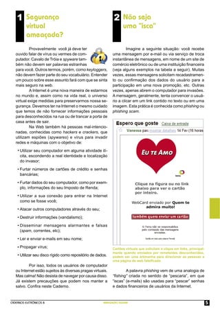 CADERNOS ELETRÔNICOS 8 NAVEGAÇÃO SEGURA 5
1 Segurança
virtual
ameaçada?
2 Não seja
uma “isca”
Cartões virtuais que solicitam o clique em links, principal-
mente quando enviados por remetentes desconhecidos,
podem ser uma artimanha para direcionar as pessoas a
uma página de web falsiﬁcada.
Provavelmente você já deve ter
ouvido falar de vírus ou vermes de com-
putador. Cavalo de Tróia e spyware tam-
bém não devem ser palavras estranhas
para você. Outros termos, porém, como keyloggers,
não devem fazer parte do seu vocabulário. Entender
um pouco sobre esse assunto fará com que se sinta
mais seguro na web.
A Internet é uma nova maneira de estarmos
no mundo e, assim como na vida real, o universo
virtual exige medidas para preservarmos nossa se-
gurança. Devemos ter na Internet o mesmo cuidado
que temos de não fornecer informações pessoais
para desconhecidos na rua ou de trancar a porta de
casa antes de sair.
Na Web também há pessoas mal-intencio-
nadas, conhecidas como hackers e crackers, que
utilizam espiões (spywares) e vírus para invadir
redes e máquinas com o objetivo de:
Utilizar seu computador em alguma atividade ilí-
cita, escondendo a real identidade e localização
do invasor;
Furtar números de cartões de crédito e senhas
bancárias;
Furtar dados do seu computador, como por exem-
plo, informações do seu Imposto de Renda;
Utilizar a sua conexão para entrar na Internet
como se fosse você;
Atacar outros computadores através do seu;
Destruir informações (vandalismo);
Disseminar mensagens alarmantes e falsas
(spam, correntes, etc);
Ler e enviar e-mails em seu nome;
Propagar vírus;
Utilizar seu disco rígido como repositório de dados.
Por isso, todos os usuários de computador
ou Internet estão sujeitos às diversas pragas virtuais.
Mas calma! Não desista de navegar por causa disso.
Já existem precauções que podem nos manter a
salvo. Conﬁra neste Caderno.
Imagine a seguinte situação: você recebe
uma mensagem por e-mail ou via serviço de troca
instantânea de mensagens, em nome de um site de
comércio eletrônico ou de uma instituição ﬁnanceira
(veja alguns exemplos na tabela a seguir). Muitas
vezes, essas mensagens solicitam recadastramen-
to ou conﬁrmação dos dados do usuário para a
participação em uma nova promoção, etc. Outras
vezes, apenas abrem o computador para invasões.
A mensagem, geralmente, tenta convencer o usuá-
rio a clicar em um link contido no texto ou em uma
imagem. Esta prática é conhecida como phishing ou
phishing scam.
A palavra phishing vem de uma analogia de
“ﬁshing” criada no sentido de “pescaria”, em que
“iscas” (e-mails) são usadas para “pescar” senhas
e dados ﬁnanceiros de usuários da Internet.
•
•
•
•
•
•
•
•
•
•
 