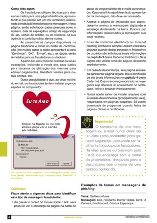 CADERNOS ELETRÔNICOS 8
NAVEGAÇÃO SEGURA
6
Como eles agem:
Os fraudadores utilizam técnicas para dire-
cionar o leitor para uma página falsiﬁcada, apresen-
tando o que parece ser um link verdadeiro relacio-
nado à instituição mencionada na mensagem. Nesta
página, serão solicitados dados pessoais como o
número, data de expiração e código de segurança
do seu cartão de crédito; ou os números da sua
agência e conta bancária, dentre outros.
Ao preencher os campos disponíveis na
página falsiﬁcada e clicar no botão de conﬁrma-
ção (em muitos casos o botão apresentará o texto
“Conﬁrmar”, “OK”, “Enviar”, etc.), os dados serão
remetidos para os fraudadores ou hackers.
A partir daí, eles poderão realizar diversas
operações, incluindo a venda dos seus dados
para terceiros ou utilização dos mesmos para
efetuar pagamentos, transferir valores para ou-
tras contas, etc.
Outra possibilidade é que, ao clicar no link
do e-mail, os fraudadores tentem instalar arquivos
espiões no computador.
Importante!
O remetente de uma men-
sagem ou e-mail nunca deve ser
utilizado como parâmetro para ga-
rantir segurança, pois pode ser fa-
cilmente forjado pelos fraudadores.
Há vírus que se auto-enviam para
listas de endereço com o nome
do proprietário, chegando para o
destinatário com o nome de uma
pessoa conhecida.
Exemplos de temas em mensagens de
phishing:
Tema: Cartões virtuais
Mensagem: UOL, Voxcards, Humor Tadela, Terra, O
Carteiro, Emotioncard, Criança Esperança.
Fique atento a algumas dicas para identiﬁcar
este tipo de mensagem fraudulenta:
•
•
•
•
Cuidados:
Ao clicar no link sugerido, seu navegador pode abrir
uma janela, solicitando que o arquivo seja “baixado” e
instalado.
Ao passar o cursor do mouse sobre o link, será
possível ver o endereço da página na barra de
•
status do programa leitor de e-mails ou navega-
dor. Caso este link seja diferente do apresenta-
do na mensagem, não deve ser acessado;
Acesse a página da instituição que supos-
tamente enviou a mensagem digitando o
endereço diretamente na barra. Procure por
informações relacionadas à mensagem que
você recebeu;
Sites de comércio eletrônico ou Internet
Banking conﬁáveis sempre utilizam conexões
seguras quando dados pessoais e ﬁnanceiros
de usuários são solicitados (mais informações
no capítulo 3 desse Caderno Eletrônico). Se a
página não utilizar conexão segura, desconﬁe
imediatamente;
Em caso de desconﬁança, se a página acessa-
da apresentar página segura. leia o certiﬁcado
do site (mais informações no capítulo 4 deste
Caderno). Caso o endereço mostrado no nave-
gador seja diferente do apresentado no certiﬁ-
cado, feche o browser imediatamente;
Nunca aceite salvar ou instalar arquivos com
extensão desconhecida (principalmente .exe),
hospedados em páginas suspeitas. Só aceite
downloads de programas quando feitos de
páginas oﬁciais e certiﬁcadas.
 