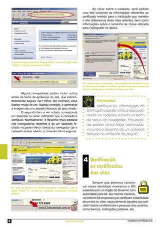 CADERNOS ELETRÔNICOS 8
NAVEGAÇÃO SEGURA
8
4 Veriﬁcando
os certiﬁcados
dos sites
Sempre que devemos compro-
var nossa identidade mostramos o RG
expedido por um órgão do Governo com
autoridade para tal. Da mesma maneira,
na Internet há empresas que certiﬁcam a identidade
de portais ou sites, especialmente aqueles que soli-
citam dados conﬁdenciais e pessoais dos usuários,
como bancos, instituições públicas, etc.
No site do Banco do Brasil também contamos com a
sigla “https” e o ícone do cadeado, indicando conexão
segura.
Ao clicar sobre o cadeado, uma janela semelhante a essa
se abrirá com todos os dados necessários para que você
tenha certeza se a conexão é segura ou não.
Ao clicar sobre o cadeado, será exibida
uma tela contendo as informações referentes ao
certiﬁcado emitido para a instituição que mantém
o site (trataremos disso mais adiante), bem como
informações sobre o tamanho da chave utilizada
para criptografar os dados.
Importante!
Veriﬁque as informações do
certiﬁcado clicando única e exclusiva-
mente no cadeado exibido na barra
de status do navegador. Fraudado-
res podem tentar forjar certiﬁcados,
incluindo o desenho de um cadeado
fechado no conteúdo da página.
Conexão segura no site Nossa Caixa, indicado pela sigla
“https” no lugar do comum “http”.
Alguns navegadores podem incluir outros
sinais na barra de endereço do site, que indican-
doconexão segura. No Firefox, por exemplo, esse
campo muda de cor, ﬁcando amarelo, e apresenta
a imagem de um cadeado fechado do lado direito.
O segundo item a ser notado corresponde
um desenho ou sinal, indicando que a conexão é
conﬁável. Normalmente, o desenho mais adotado
nos navegadores recentes é de um cadeado fe-
chado na parte inferior direita do navegador (se o
cadeado estiver aberto, a conexão não é segura).
 