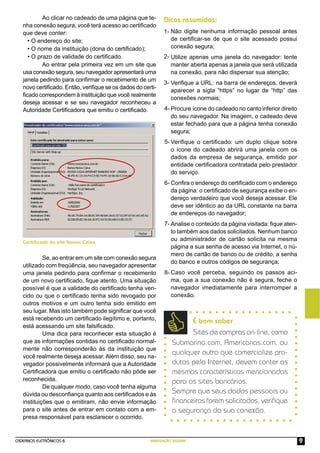 CADERNOS ELETRÔNICOS 8 NAVEGAÇÃO SEGURA 9
Se, ao entrar em um site com conexão segura
utilizado com freqüência, seu navegador apresentar
uma janela pedindo para conﬁrmar o recebimento
de um novo certiﬁcado, ﬁque atento. Uma situação
possível é que a validade do certiﬁcado tenha ven-
cido ou que o certiﬁcado tenha sido revogado por
outros motivos e um outro tenha sido emitido em
seu lugar. Mas isto também pode signiﬁcar que você
está recebendo um certiﬁcado ilegítimo e, portanto,
está acessando um site falsiﬁcado.
Uma dica para reconhecer esta situação é
que as informações contidas no certiﬁcado normal-
mente não corresponderão às da instituição que
você realmente deseja acessar. Além disso, seu na-
vegador possivelmente informará que a Autoridade
Certiﬁcadora que emitiu o certiﬁcado não pôde ser
reconhecida.
De qualquer modo, caso você tenha alguma
dúvida ou desconﬁança quanto aos certiﬁcados e às
instituições que o emitiram, não envie informação
para o site antes de entrar em contato com a em-
presa responsável para esclarecer o ocorrido.
Não digite nenhuma informação pessoal antes
de certiﬁcar-se de que o site acessado possui
conexão segura;
Utilize apenas uma janela do navegador: tente
manter aberta apenas a janela que será utilizada
na conexão, para não dispersar sua atenção;
Veriﬁque a URL: na barra de endereços, deverá
aparecer a sigla “https” no lugar de “http” das
conexões normais;
Procure ícone do cadeado no canto inferior direito
do seu navegador. Na imagem, o cadeado deve
estar fechado para que a página tenha conexão
segura;
Veriﬁque o certiﬁcado: um duplo clique sobre
o ícone do cadeado abrirá uma janela com os
dados da empresa de segurança, emitido por
entidade certiﬁcadora contratada pelo prestador
do serviço.
Conﬁra o endereço do certiﬁcado com o endereço
da página: o certiﬁcado de segurança exibe o en-
dereço verdadeiro que você deseja acessar. Ele
deve ser idêntico ao da URL constante na barra
de endereços do navegador;
Analise o conteúdo da página visitada: ﬁque aten-
to também aos dados solicitados. Nenhum banco
ou administrador de cartão solicita na mesma
página a sua senha de acesso via Internet, o nú-
mero de cartão de banco ou de crédito, a senha
do banco e outros códigos de segurança;
Caso você perceba, seguindo os passos aci-
ma, que a sua conexão não é segura, feche o
navegador imediatamente para interromper a
conexão.
Dicas resumidas:
1-
2-
3-
4-
5-
6-
7-
Certiﬁcado do site Nossa Caixa.
Ao clicar no cadeado de uma página que te-
nha conexão segura, você terá acesso ao certiﬁcado
que deve conter:
• O endereço do site;
• O nome da instituição (dona do certiﬁcado);
• O prazo de validade do certiﬁcado.
Ao entrar pela primeira vez em um site que
usa conexão segura, seu navegador apresentará uma
janela pedindo para conﬁrmar o recebimento de um
novo certiﬁcado. Então, veriﬁque se os dados do certi-
ﬁcado correspondem à instituição que você realmente
deseja acessar e se seu navegador reconheceu a
Autoridade Certiﬁcadora que emitiu o certiﬁcado.
8-
É bom saber
Sites de compras on-line, como
Submarino.com, Americanas.com, ou
qualquer outro que comercialize pro-
dutos pela Internet, devem conter as
mesmas características mencionadas
para os sites bancários.
Sempre que seus dados pessoais ou
ﬁnanceiros forem solicitados, veriﬁque
a segurança da sua conexão.
 
