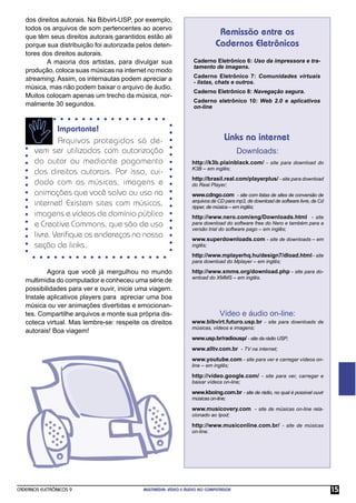 CADERNOS ELETRÔNICOS 9 MULTIMÍDIA: VÍDEO E ÁUDIO NO COMPUTADOR 15
Remissão entre os
Cadernos Eletrônicos
Links na internet
Downloads:
Caderno Eletrônico 6: Uso da impressora e tra-
tamento de imagens.
Caderno Eletrônico 7: Comunidades virtuais
- listas, chats e outros.
Caderno Eletrônico 8: Navegação segura.
Caderno eletrônico 10: Web 2.0 e aplicativos
on-line
http://k3b.plainblack.com/ - site para download do
K3B – em inglês;
http://brasil.real.com/playerplus/ - site para download
do Real Player;
www.cdngo.com - site com listas de sites de conversão de
arquivos de CD para mp3, de download de software livre, de Cd
ripper, de música – em inglês;
http://www.nero.com/eng/Downloads.html - site
para download do software free do Nero e também para a
versão trial do software pago – em inglês;
www.superdownloads.com - site de downloads – em
inglês;
http://www.mplayerhq.hu/design7/dload.html - site
para download do Mplayer – em inglês;
http://www.xmms.org/download.php - site para do-
wnload do XMMS – em inglês.
Vídeo e áudio on-line:
www.bibvirt.futuro.usp.br - site para downloads de
músicas, vídeos e imagens;
www.usp.br/radiousp/ - site da rádio USP;
www.alltv.com.br - TV na internet;
www.youtube.com - site para ver e carregar vídeos on-
line – em inglês;
http://video.google.com/ - site para ver, carregar e
baixar vídeos on-line;
www.kboing.com.br - site de rádio, no qual é possível ouvir
músicas on-line;
www.musicovery.com - site de músicas on-line rela-
cionado ao Ipod;
http://www.musiconline.com.br/ - site de músicas
on-line.
dos direitos autorais. Na Bibvirt-USP, por exemplo,
todos os arquivos de som pertencentes ao acervo
que têm seus direitos autorais garantidos estão ali
porque sua distribuição foi autorizada pelos deten-
tores dos direitos autorais.
A maioria dos artistas, para divulgar sua
produção, coloca suas músicas na internet no modo
streaming. Assim, os internautas podem apreciar a
música, mas não podem baixar o arquivo de áudio.
Muitos colocam apenas um trecho da música, nor-
malmente 30 segundos.
Importante!
Arquivos protegidos só de-
vem ser utilizados com autorização
do autor ou mediante pagamento
dos direitos autorais. Por isso, cui-
dado com as músicas, imagens e
animações que você salva ou usa na
internet! Existem sites com músicas,
imagens e vídeos de domínio público
e Creative Commons, que são de uso
livre. Veriﬁque os endereços na nossa
seção de links.
Agora que você já mergulhou no mundo
multimídia do computador e conheceu uma série de
possibilidades para ver e ouvir, inicie uma viagem.
Instale aplicativos players para apreciar uma boa
música ou ver animações divertidas e emocionan-
tes. Compartilhe arquivos e monte sua própria dis-
coteca virtual. Mas lembre-se: respeite os direitos
autorais! Boa viagem!
 