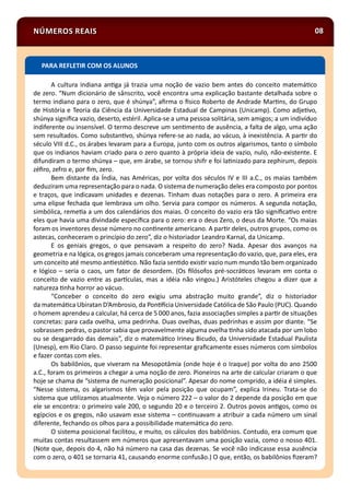 NÚMEROS REAIS 08
A cultura indiana an ga já trazia uma noção de vazio bem antes do conceito matemá co
de zero. “Num dicionário de sânscrito, você encontra uma explicação bastante detalhada sobre o
termo indiano para o zero, que é shúnya”, aﬁrma o sico Roberto de Andrade Mar ns, do Grupo
de História e Teoria da Ciência da Universidade Estadual de Campinas (Unicamp). Como adje vo,
shúnya signiﬁca vazio, deserto, estéril. Aplica-se a uma pessoa solitária, sem amigos; a um indivíduo
indiferente ou insensível. O termo descreve um sen mento de ausência, a falta de algo, uma ação
sem resultados. Como substan vo, shúnya refere-se ao nada, ao vácuo, à inexistência. A par r do
século VIII d.C., os árabes levaram para a Europa, junto com os outros algarismos, tanto o símbolo
que os indianos haviam criado para o zero quanto à própria ideia de vazio, nulo, não-existente. E
difundiram o termo shúnya – que, em árabe, se tornou shifr e foi la nizado para zephirum, depois
zéﬁro, zefro e, por ﬁm, zero.
Bem distante da Índia, nas Américas, por volta dos séculos IV e III a.C., os maias também
deduziram uma representação para o nada. O sistema de numeração deles era composto por pontos
e traços, que indicavam unidades e dezenas. Tinham duas notações para o zero. A primeira era
uma elipse fechada que lembrava um olho. Servia para compor os números. A segunda notação,
simbólica, reme a a um dos calendários dos maias. O conceito do vazio era tão signiﬁca vo entre
eles que havia uma divindade especíﬁca para o zero: era o deus Zero, o deus da Morte. “Os maias
foram os inventores desse número no con nente americano. A par r deles, outros grupos, como os
astecas, conheceram o princípio do zero”, diz o historiador Leandro Karnal, da Unicamp.
E os geniais gregos, o que pensavam a respeito do zero? Nada. Apesar dos avanços na
geometria e na lógica, os gregos jamais conceberam uma representação do vazio, que, para eles, era
um conceito até mesmo an esté co. Não fazia sen do exis r vazio num mundo tão bem organizado
e lógico – seria o caos, um fator de desordem. (Os ﬁlósofos pré-socrá cos levaram em conta o
conceito de vazio entre as par culas, mas a idéia não vingou.) Aristóteles chegou a dizer que a
natureza nha horror ao vácuo.
“Conceber o conceito do zero exigiu uma abstração muito grande”, diz o historiador
da matemá ca Ubiratan D’Ambrosio, da Pon cia Universidade Católica de São Paulo (PUC). Quando
o homem aprendeu a calcular, há cerca de 5 000 anos, fazia associações simples a par r de situações
concretas: para cada ovelha, uma pedrinha. Duas ovelhas, duas pedrinhas e assim por diante. “Se
sobrassem pedras, o pastor sabia que provavelmente alguma ovelha nha sido atacada por um lobo
ou se desgarrado das demais”, diz o matemá co Irineu Bicudo, da Universidade Estadual Paulista
(Unesp), em Rio Claro. O passo seguinte foi representar graﬁcamente esses números com símbolos
e fazer contas com eles.
Os babilônios, que viveram na Mesopotâmia (onde hoje é o Iraque) por volta do ano 2500
a.C., foram os primeiros a chegar a uma noção de zero. Pioneiros na arte de calcular criaram o que
hoje se chama de “sistema de numeração posicional”. Apesar do nome comprido, a idéia é simples.
“Nesse sistema, os algarismos têm valor pela posição que ocupam”, explica Irineu. Trata-se do
sistema que u lizamos atualmente. Veja o número 222 – o valor do 2 depende da posição em que
ele se encontra: o primeiro vale 200, o segundo 20 e o terceiro 2. Outros povos an gos, como os
egípcios e os gregos, não usavam esse sistema – con nuavam a atribuir a cada número um sinal
diferente, fechando os olhos para a possibilidade matemá ca do zero.
O sistema posicional facilitou, e muito, os cálculos dos babilônios. Contudo, era comum que
muitas contas resultassem em números que apresentavam uma posição vazia, como o nosso 401.
(Note que, depois do 4, não há número na casa das dezenas. Se você não indicasse essa ausência
com o zero, o 401 se tornaria 41, causando enorme confusão.) O que, então, os babilônios ﬁzeram?
PARA REFLETIR COM OS ALUNOS
 