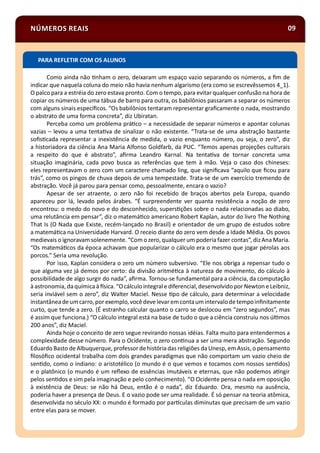 NÚMEROS REAIS 09
Como ainda não nham o zero, deixaram um espaço vazio separando os números, a ﬁm de
indicar que naquela coluna do meio não havia nenhum algarismo (era como se escrevêssemos 4_1).
O palco para a estréia do zero estava pronto. Com o tempo, para evitar qualquer confusão na hora de
copiar os números de uma tábua de barro para outra, os babilônios passaram a separar os números
com alguns sinais especíﬁcos. “Os babilônios tentaram representar graﬁcamente o nada, mostrando
o abstrato de uma forma concreta”, diz Ubiratan.
Perceba como um problema prá co – a necessidade de separar números e apontar colunas
vazias – levou a uma tenta va de sinalizar o não existente. “Trata-se de uma abstração bastante
soﬁs cada representar a inexistência de medida, o vazio enquanto número, ou seja, o zero”, diz
a historiadora da ciência Ana Maria Alfonso Goldfarb, da PUC. “Temos apenas projeções culturais
a respeito do que é abstrato”, aﬁrma Leandro Karnal. Na tenta va de tornar concreta uma
situação imaginária, cada povo busca as referências que tem à mão. Veja o caso dos chineses:
eles representavam o zero com um caractere chamado ling, que signiﬁcava “aquilo que ﬁcou para
trás”, como os pingos de chuva depois de uma tempestade. Trata-se de um exercício tremendo de
abstração. Você já parou para pensar como, pessoalmente, encara o vazio?
Apesar de ser atraente, o zero não foi recebido de braços abertos pela Europa, quando
apareceu por lá, levado pelos árabes. “É surpreendente ver quanta resistência a noção de zero
encontrou: o medo do novo e do desconhecido, supers ções sobre o nada relacionadas ao diabo,
uma relutância em pensar”, diz o matemá co americano Robert Kaplan, autor do livro The Nothing
That Is (O Nada que Existe, recém-lançado no Brasil) e orientador de um grupo de estudos sobre
a matemá ca na Universidade Harvard. O receio diante do zero vem desde a Idade Média. Os povos
medievais o ignoravam solenemente. “Com o zero, qualquer um poderia fazer contas”, dizAna Maria.
“Os matemá cos da época achavam que popularizar o cálculo era o mesmo que jogar pérolas aos
porcos.” Seria uma revolução.
Por isso, Kaplan considera o zero um número subversivo. “Ele nos obriga a repensar tudo o
que alguma vez já demos por certo: da divisão aritmé ca à natureza de movimento, do cálculo à
possibilidade de algo surgir do nada”, aﬁrma. Tornou-se fundamental para a ciência, da computação
à astronomia, daquímicaà sica.“Ocálculo integral e diferencial, desenvolvido por Newton eLeibniz,
seria inviável sem o zero”, diz Walter Maciel. Nesse po de cálculo, para determinar a velocidade
instantâneadeumcarro,por exemplo, vocêdevelevar emcontaumintervalodetempoinﬁnitamente
curto, que tende a zero. (É estranho calcular quanto o carro se deslocou em “zero segundos”, mas
é assim que funciona.) “O cálculo integral está na base de tudo o que a ciência construiu nos úl mos
200 anos”, diz Maciel.
Ainda hoje o conceito de zero segue revirando nossas idéias. Falta muito para entendermos a
complexidade desse número. Para o Ocidente, o zero con nua a ser uma mera abstração. Segundo
Eduardo Basto de Albuquerque, professor dehistória das religiões da Unesp, em Assis, o pensamento
ﬁlosóﬁco ocidental trabalha com dois grandes paradigmas que não comportam um vazio cheio de
sen do, como o indiano: o aristotélico (o mundo é o que vemos e tocamos com nossos sen dos)
e o platônico (o mundo é um reﬂexo de essências imutáveis e eternas, que não podemos a ngir
pelos sen dos e sim pela imaginação e pelo conhecimento). “O Ocidente pensa o nada em oposição
à existência de Deus: se não há Deus, então é o nada”, diz Eduardo. Ora, mesmo na ausência,
poderia haver a presença de Deus. E o vazio pode ser uma realidade. É só pensar na teoria atômica,
desenvolvida no século XX: o mundo é formado por par culas diminutas que precisam de um vazio
entre elas para se mover.
PARA REFLETIR COM OS ALUNOS
 