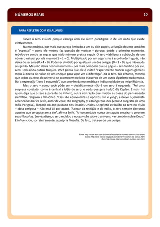 NÚMEROS REAIS 10
Talvez o zero assuste porque carrega com ele outro paradigma: o de um nada que existe
efe vamente.
Na matemá ca, por mais que pareça limitado a um ou dois papéis, a função do zero também
é “especial” – como ele mesmo faz questão de mostrar – porque, desde o primeiro momento,
rebelou-se contra as regras que todo número precisa seguir. O zero viabilizou a subtração de um
número natural por ele mesmo (1 – 1 = 0). Mul plicado por um algarismo à escolha do freguês, não
deixa de ser zero (0 x 4 = 0). Pode ser dividido por qualquer um dos colegas (0 ÷ 3 = 0), que não muda
seu jeitão. Mas não deixa nenhum número – por mais pomposo que se julgue – ser dividido por ele,
zero. Tem ainda outros truques. Você pensa que ele é inú l? “Experimente colocar alguns gêmeos
meus à direita no valor de um cheque para você ver a diferença”, diz o zero. No entanto, mesmo
que todos os zeros do universo se acomodem no lado esquerdo de um outro algarismo nada muda.
Daí a expressão “zero à esquerda”, que provém da matemá ca e indica nulidade ou insigniﬁcância.
Mas o zero – como você pôde ver – decididamente não é um zero à esquerda. “Foi uma
surpresa constatar como é central a idéia de zero: o nada que gera tudo”, diz Kaplan. E mais: há
quem diga que o zero é parente do inﬁnito, outra abstração que mudou as bases do pensamento
cien ﬁco, religioso e ﬁlosóﬁco. “Eles são equivalentes e opostos, yin e yang”, escreve o jornalista
americano Charles Seife, autor de Zero: The Biography of a Dangerous Idea (Zero: A Biograﬁa de uma
Idéia Perigosa), lançado no ano passado nos Estados Unidos. O epíteto atribuído ao zero no tulo
– idéia perigosa – não está ali por acaso. “Apesar da rejeição e do exílio, o zero sempre derrotou
aqueles que se opuseram a ele”, aﬁrma Seife. “A humanidade nunca conseguiu encaixar o zero em
suas ﬁlosoﬁas. Em vez disso, o zero moldou a nossa visão sobre o universo – e também sobre Deus.”
E inﬂuenciou, sorrateiramente, a própria ﬁlosoﬁa. De fato, trata-se de um perigo.
Fonte: http://super.abril.com.br/ciencia/importancia-numero-zero-442058.shtml
Coroa: http://lara-becker.blogspot.com/2010/11/brushes-de-coroas.html
Zero: http://www.clker.com/clipart-number-zero.html
PARA REFLETIR COM OS ALUNOS
 
