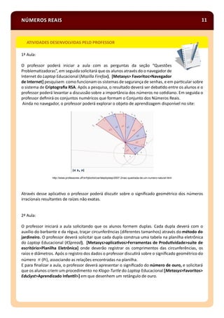 NÚMEROS REAIS 11
1ª Aula:
O professor poderá iniciar a aula com as perguntas da seção “Questões
Problema zadoras”, em seguida solicitará que os alunos através do o navegador de
Internet do Laptop Educacional (Mozilla Firefox), [Metasys> Favoritos>Navegador
de Internet] pesquisem como funcionam os sistemas de segurança de senhas, e em par cular sobre
o sistema de Criptograﬁa RSA. Após a pesquisa, o resultado deverá ser deba do entre os alunos e o
professor poderá levantar a discussão sobre a importância dos números no co diano. Em seguida o
professor deﬁnirá os conjuntos numéricos que formam o Conjunto dos Números Reais.
Ainda no navegador, o professor poderá explorar o objeto de aprendizagem disponível no site:
http://www.professores.uff.br/hjbortol/car/stepbystep/2007.2/raiz-quadrada-de-um-numero-natural.html
Através desse aplica vo o professor poderá discu r sobre o signiﬁcado geométrico dos números
irracionais resultantes de raízes não exatas.
2ª Aula:
O professor iniciará a aula solicitando que os alunos formem duplas. Cada dupla deverá com o
auxílio do barbante e da régua, traçar circunferências (diferentes tamanhos) através do método do
jardineiro. O professor deverá solicitar que cada dupla construa uma tabela na planilha eletrônica
do Laptop Educacional (KSpread), [Metasys>aplica vos>Ferramentas de Produ vidade>suíte de
escritório>Planilha Eletrônica] onde deverão registrar os comprimentos das circunferências, os
raios e diâmetros. Após o registro dos dados o professor discu rá sobre o signiﬁcado geométrico do
número (Pi), associando as relações encontradas na planilha.
E para ﬁnalizar a aula, o professor deverá apresentar o signiﬁcado do número de ouro, e solicitará
que os alunos criem um procedimento no Klogo-Turtle do Laptop Educacional [Metasys>Favoritos>
EduSyst>Aprendizado Infan l>] em que desenhem um retângulo de ouro.
ATIVIDADES DESENVOLVIDAS PELO PROFESSOR
 