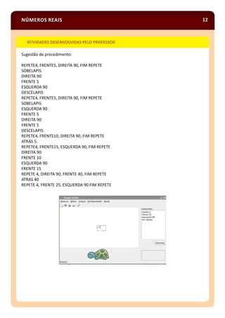 NÚMEROS REAIS 12
Sugestão de procedimento:
REPETE4, FRENTE5, DIREITA 90, FIM REPETE
SOBELAPIS
DIREITA 90
FRENTE 5
ESQUERDA 90
DESCELAPIS
REPETE4, FRENTE5, DIREITA 90, FIM REPETE
SOBELAPIS
ESQUERDA 90
FRENTE 5
DIREITA 90
FRENTE 5
DESCELAPIS
REPETE4, FRENTE10, DIREITA 90, FIM REPETE
ATRÁS 5.
REPETE4, FRENTE15, ESQUERDA 90, FIM REPETE
DIREITA 90
FRENTE 10
ESQUERDA 90
FRENTE 15
REPETE 4, DIREITA 90, FRENTE 40, FIM REPETE
ATRAS 40
REPETE 4, FRENTE 25, ESQUERDA 90 FIM REPETE
ATIVIDADES DESENVOLVIDAS PELO PROFESSOR
 