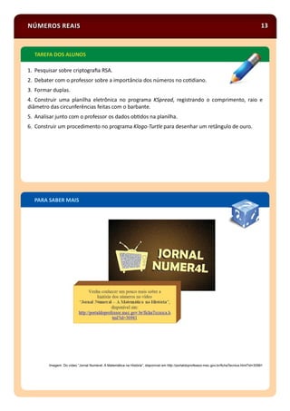 NÚMEROS REAIS 13
Imagem: Do vídeo “Jornal Numeral- A Matemática na História”, disponível em http://portaldoprofessor.mec.gov.br/ﬁchaTecnica.html?id=30981
1. Pesquisar sobre criptograﬁa RSA.
2. Debater com o professor sobre a importância dos números no co diano.
3. Formar duplas.
4. Construir uma planilha eletrônica no programa KSpread, registrando o comprimento, raio e
diâmetro das circunferências feitas com o barbante.
5. Analisar junto com o professor os dados ob dos na planilha.
6. Construir um procedimento no programa Klogo-Turtle para desenhar um retângulo de ouro.
PARA SABER MAIS
TAREFA DOS ALUNOS
 
