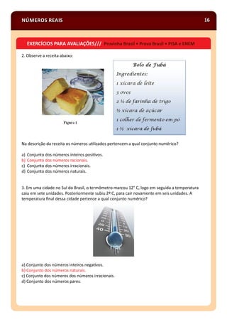 NÚMEROS REAIS 16
2. Observe a receita abaixo:
Na descrição da receita os números u lizados pertencem a qual conjunto numérico?
a) Conjunto dos números inteiros posi vos.
b) Conjunto dos números racionais.
c) Conjunto dos números irracionais.
d) Conjunto dos números naturais.
3. Em uma cidade no Sul do Brasil, o termômetro marcou 12° C, logo em seguida a temperatura
caiu em sete unidades. Posteriormente subiu 2º C, para cair novamente em seis unidades. A
temperatura ﬁnal dessa cidade pertence a qual conjunto numérico?
a) Conjunto dos números inteiros nega vos.
b) Conjunto dos números naturais.
c) Conjunto dos números dos números irracionais.
d) Conjunto dos números pares.
EXERCÍCIOS PARA AVALIAÇÕES/// Provinha Brasil • Prova Brasil • PISA e ENEM
 