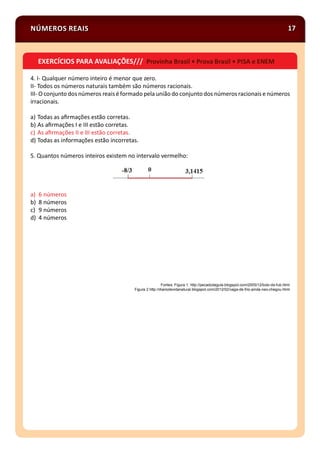 NÚMEROS REAIS 17
4. I- Qualquer número inteiro é menor que zero.
II- Todos os números naturais também são números racionais.
III- O conjunto dos números reais éformado pela união do conjunto dos númerosracionaise números
irracionais.
a) Todas as aﬁrmações estão corretas.
b) As aﬁrmações I e III estão corretas.
c) As aﬁrmações II e III estão corretas.
d) Todas as informações estão incorretas.
5. Quantos números inteiros existem no intervalo vermelho:
a) 6 números
b) 8 números
c) 9 números
d) 4 números
Fontes: Figura 1: http://pecadodagula.blogspot.com/2005/12/bolo-de-fub.html
Figura 2 http://diariodevidanatural.blogspot.com/2012/02/vaga-de-frio-ainda-nao-chegou.html
EXERCÍCIOS PARA AVALIAÇÕES/// Provinha Brasil • Prova Brasil • PISA e ENEM
 