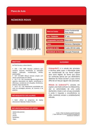 Plano de Aula
NÚMEROS REAIS
OBJETIVOS
Ao ﬁnal da aula, o aluno deverá:
• D26 – EF2- MAT- Resolver problema com
números racionais envolvendo as operações
(adição, subtração, mul plicação, divisão,
potenciação).
• D27- EF2-MAT- Efetuar cálculos simples com
valores aproximados de radicais.
• D1.7 – F2 – TEC- Constatar alguma relação entre
aspectos observáveis do objeto, semelhanças e
diferenças, constâncias em situações, fenômenos,
palavras, pos de texto etc.
• D1.9 – F2 – TEC- Representar quan dades por
meio de estratégias pessoais, de números e de
palavras.
• Saber u lizar os programas do laptop
educacional: KSpread, Firefox e Kturtle .
PRÉ-REQUISITOS DOS ALUNOS
- laptop educacional;
- lousa;
- pincel;
- barbantes;
- régua.
GLOSSÁRIO
Criptograﬁa(*): é o estudo dos princípios
e técnicas pelas quais a informação pode
ser transformada da sua forma original
para outra ilegível, de forma que possa
ser conhecida apenas por seu des natário
(detentor da “chave secreta”), o que a torna
di cil de ser lida por alguém não autorizado.
Método do Jardineiro(**): consiste, em
espetar uma haste ver cais no chão(centro),
atar as extremidades de uma corda
(barbante) a haste e com um pau encostado
à corda ir traçando a circunferência no
chão, mantendo sempre a corda(barbante)
es cada.
Fontes: (*)http://pt.wikipedia.org/wiki/Criptograﬁa
(**)http://www.educ.fc.ul.pt/icm/icm99/icm43/elipses.htm
Acessado em 22/02/2012.
RECURSOS/MATERIAIS DE APOIO
Nível de Ensino
Ensino Fundamental/
Anos Iniciais
Ano / Semestre 9º ano
Componente Curricular Matemática
Tema Números e Operações/
Duração da Aula 2 aulas (50 min cada)
Modalidade de Ensino Educação Presencial
 