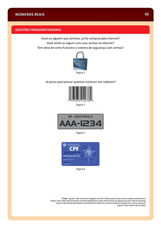 Você ou alguém que conhece, já fez compras pela internet?
Você sente-se seguro com suas senhas na internet?
Tem ideia de como funciona o sistema de segurança com senhas?
Figura 1
Já parou para pensar quantos números nos rodeiam?
Figura 2
Figura 3
Figura 4
Fonte: Figura2: http://rmnofoco.blogspot.com/2011/06/provas-do-enem-terao-codigo-de-barras.html
Figura1:http://www.pensandonisso.com/tecnologia/banco-pela-internet-dicas-de-seguranca-para-internet-banking/
Figura 3:http://www.sempretops.com/dicas/como-descobrir-nome-e-endereco-atraves-do-numero-da-placa/
Figura 4:http://www.br30.com/spc/
NÚMEROS REAIS 02
QUESTÕES PROBLEMATIZADORAS
 