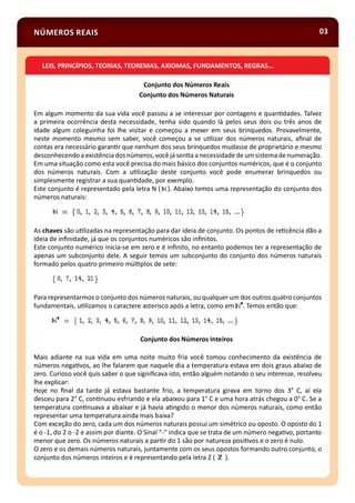 Conjunto dos Números Reais
Conjunto dos Números Naturais
Em algum momento da sua vida você passou a se interessar por contagens e quan dades. Talvez
a primeira ocorrência desta necessidade, tenha sido quando lá pelos seus dois ou três anos de
idade algum coleguinha foi lhe visitar e começou a mexer em seus brinquedos. Provavelmente,
neste momento mesmo sem saber, você começou a se u lizar dos números naturais, aﬁnal de
contas era necessário garan r que nenhum dos seus brinquedos mudasse de proprietário e mesmo
desconhecendo a existência dosnúmeros, você já sen aa necessidade de um sistema denumeração.
Em uma situação como esta você precisa do mais básico dos conjuntos numéricos, que é o conjunto
dos números naturais. Com a u lização deste conjunto você pode enumerar brinquedos ou
simplesmente registrar a sua quan dade, por exemplo.
Este conjunto é representado pela letra N ( ). Abaixo temos uma representação do conjunto dos
números naturais:
As chaves são u lizadas na representação para dar ideia de conjunto. Os pontos de re cência dão a
ideia de inﬁnidade, já que os conjuntos numéricos são inﬁnitos.
Este conjunto numérico inicia-se em zero e é inﬁnito, no entanto podemos ter a representação de
apenas um subconjunto dele. A seguir temos um subconjunto do conjunto dos números naturais
formado pelos quatro primeiro múl plos de sete:
Para representarmos o conjunto dos números naturais, ou qualquer um dos outros quatro conjuntos
fundamentais, u lizamos o caractere asterisco após a letra, como em . Temos então que:
Conjunto dos Números Inteiros
Mais adiante na sua vida em uma noite muito fria você tomou conhecimento da existência de
números nega vos, ao lhe falarem que naquele dia a temperatura estava em dois graus abaixo de
zero. Curioso você quis saber o que signiﬁcava isto, então alguém notando o seu interesse, resolveu
lhe explicar:
Hoje no ﬁnal da tarde já estava bastante frio, a temperatura girava em torno dos 3° C, aí ela
desceu para 2° C, con nuou esfriando e ela abaixou para 1° C e uma hora atrás chegou a 0° C. Se a
temperatura con nuava a abaixar e já havia a ngido o menor dos números naturais, como então
representar uma temperatura ainda mais baixa?
Com exceção do zero, cada um dos números naturais possui um simétrico ou oposto. O oposto do 1
é o -1, do 2 o -2 e assim por diante. O Sinal “-” indica que se trata de um número nega vo, portanto
menor que zero. Os números naturais a par r do 1 são por natureza posi vos e o zero é nulo.
O zero e os demais números naturais, juntamente com os seus opostos formando outro conjunto, o
conjunto dos números inteiros e é representando pela letra Z ( ).
03NÚMEROS REAIS
LEIS, PRINCÍPIOS, TEORIAS, TEOREMAS, AXIOMAS, FUNDAMENTOS, REGRAS...
 