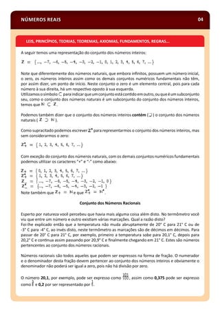 NÚMEROS REAIS 04
A seguir temos uma representação do conjunto dos números inteiros:
Note que diferentemente dos números naturais, que embora inﬁnitos, possuem um número inicial,
o zero, os números inteiros assim como os demais conjuntos numéricos fundamentais não têm,
por assim dizer, um ponto de início. Neste conjunto o zero é um elemento central, pois para cada
número à sua direita, há um respec vo oposto à sua esquerda.
U lizamososímbolo paraindicarqueumconjuntoestácon doemoutro,ouqueéumsubconjunto
seu, como o conjunto dos números naturais é um subconjunto do conjunto dos números inteiros,
temos que .
Podemos também dizer que o conjunto dos números inteiros contém ( ) o conjunto dos números
naturais ( ).
Como supracitado podemos escrever para representarmos o conjunto dos números inteiros, mas
sem considerarmos o zero:
Com exceção do conjunto dos números naturais, com os demais conjuntos numéricos fundamentais
podemos u lizar os caracteres “+” e “-” como abaixo:
Note também que e que .
Conjunto dos Números Racionais
Esperto por natureza você percebeu que havia mais alguma coisa além disto. No termômetro você
viu que entre um número e outro exis am várias marcações. Qual a razão disto?
Foi-lhe explicado então que a temperatura não muda abruptamente de 20° C para 21° C ou de
-3° C para -4° C, ao invés disto, neste termômetro as marcações são de décimos em décimos. Para
passar de 20° C para 21° C, por exemplo, primeiro a temperatura sobe para 20,1° C, depois para
20,2° C e con nua assim passando por 20,9° C e ﬁnalmente chegando em 21° C. Estes são números
pertencentes ao conjunto dos números racionais.
Números racionais são todos aqueles que podem ser expressos na forma de fração. O numerador
e o denominador desta fração devem pertencer ao conjunto dos números inteiros e obviamente o
denominador não poderá ser igual a zero, pois não há divisão por zero.
O número 20,1, por exemplo, pode ser expresso como , assim como 0,375 pode ser expresso
como e 0,2 por ser representado por .
LEIS, PRINCÍPIOS, TEORIAS, TEOREMAS, AXIOMAS, FUNDAMENTOS, REGRAS...
 