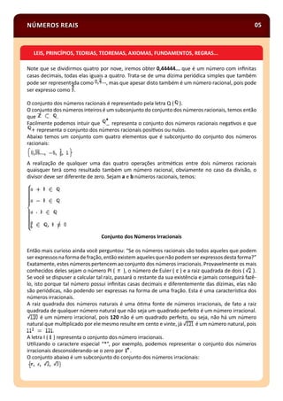 NÚMEROS REAIS 05
Note que se dividirmos quatro por nove, iremos obter 0,44444... que é um número com inﬁnitas
casas decimais, todas elas iguais a quatro. Trata-se de uma dízima periódica simples que também
pode ser representada como , mas que apesar disto também é um número racional, pois pode
ser expresso como .
O conjunto dos números racionais é representado pela letra Q ( ).
O conjunto dos números inteiros é um subconjunto do conjunto dos números racionais, temos então
que .
Facilmente podemos intuir que representa o conjunto dos números racionais nega vos e que
representa o conjunto dos números racionais posi vos ou nulos.
Abaixo temos um conjunto com quatro elementos que é subconjunto do conjunto dos números
racionais:
A realização de qualquer uma das quatro operações aritmé cas entre dois números racionais
quaisquer terá como resultado também um número racional, obviamente no caso da divisão, o
divisor deve ser diferente de zero. Sejam a e b números racionais, temos:
Conjunto dos Números Irracionais
Então mais curioso ainda você perguntou: “Se os números racionais são todos aqueles que podem
ser expressosna formadefração, então existem aqueles quenão podemser expressos desta forma?”
Exatamente, estes números pertencem ao conjunto dos números irracionais. Provavelmente os mais
conhecidos deles sejam o número PI ( ), o número de Euler ( ) e a raiz quadrada de dois ( ).
Se você se dispuser a calcular tal raiz, passará o restante da sua existência e jamais conseguirá fazê-
lo, isto porque tal número possui inﬁnitas casas decimais e diferentemente das dízimas, elas não
são periódicas, não podendo ser expressas na forma de uma fração. Esta é uma caracterís ca dos
números irracionais.
A raiz quadrada dos números naturais é uma ó ma fonte de números irracionais, de fato a raiz
quadrada de qualquer número natural que não seja um quadrado perfeito é um número irracional.
é um número irracional, pois 120 não é um quadrado perfeito, ou seja, não há um número
natural que mul plicado por ele mesmo resulte em cento e vinte, já é um número natural, pois
.
A letra I ( ) representa o conjunto dos número irracionais.
U lizando o caractere especial “*”, por exemplo, podemos representar o conjunto dos números
irracionais desconsiderando-se o zero por .
O conjunto abaixo é um subconjunto do conjunto dos números irracionais:
LEIS, PRINCÍPIOS, TEORIAS, TEOREMAS, AXIOMAS, FUNDAMENTOS, REGRAS...
 