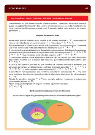 NÚMEROS REAIS 06
Diferentemente do que acontece com os números racionais, a realização de qualquer uma das
quatro operações aritmé cas entre dois números irracionais quaisquer não terão obrigatoriamente
como resultado também um número irracional. O resultado poderá tanto pertencer a , quanto
pertencer a .
Conjunto dos Números Reais
Acima vimos que um número natural também é um número inteiro ( ), assim como um
número inteiro também é um número racional ( ), portanto .
Vimos também que os números racionais não estão con dos no conjunto dos números irracionais e
vice-versa. A intersecção destes conjuntos resulta no conjunto vazio:
A intersecção é uma operação por meio da qual obtemos um conjunto de todos os elementos que
pertencemsimultaneamenteatodososconjuntosenvolvidos.Sejamdoisconjuntos
e , a intersecção entre estes dois conjuntos será .
O conjunto dos números reais é representado pela letra R ( ) e é formado pela união do conjunto
dos números racionais com o conjunto dos irracionais, que simbolicamente representamos por:
.
A união é uma operação por meio da qual obtemos um conjunto de todos os elementos que
pertencem ao menos a um dos conjuntos envolvidos. Sejam dois conjuntos e
, a união entre estes dois conjuntos será .
O conjunto dos números racionais está con do no conjunto dos números reais ( ), assim
como o conjunto dos números irracionais também é subconjunto do conjunto dos números reais (
).
Através dos caracteres especiais “+” e “*”, por exemplo, podemos representar o conjunto dos
números reais posi vos por .
Abaixo temos um exemplo de um conjunto contendo alguns números reais:
Conjuntos Numéricos Fundamentais em Diagrama
Abaixo temos a representação dos conjuntos numéricos fundamentais em um diagrama.
LEIS, PRINCÍPIOS, TEORIAS, TEOREMAS, AXIOMAS, FUNDAMENTOS, REGRAS...
 